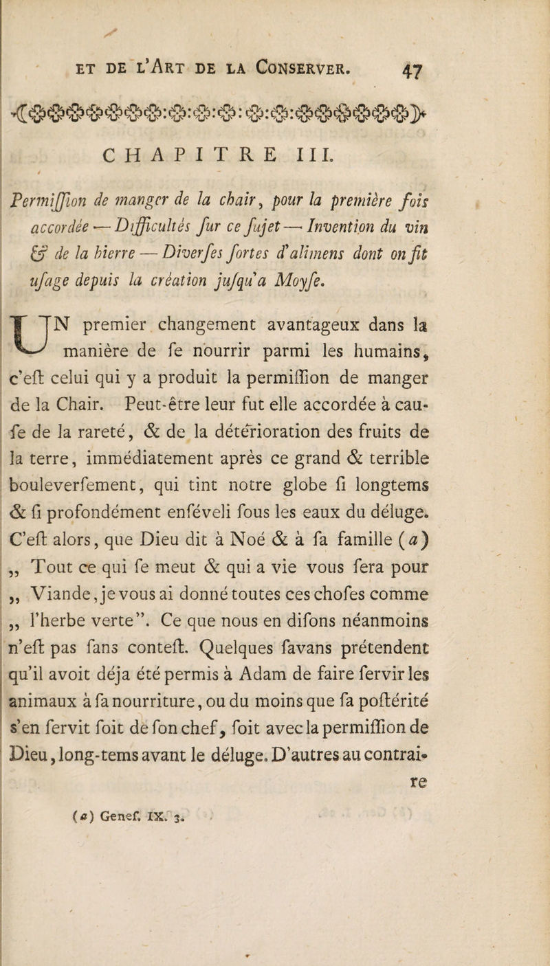 CHAPITRE III. / Permiffion de manger de Ja chair, pour la première fois accordée — Difficultés fur ce fujet—Invention du vin If de la hierre — Diverfes fortes d'ali mens dont on fit ufage depuis la création jujqu a Moyfe, UN premier changement avantageux dans la manière de fe nourrir parmi les humains * c’efl celui qui y a produit la permiffion de manger de la Chair. Peut-être leur fut elle accordée à eau- fe de la rareté, & de la détérioration des fruits de la terre, immédiatement après ce grand & terrible bouleverfement, qui tint notre globe fi longtems & fi profondément enféveli fous les eaux du déluge. C’efl: alors, que Dieu dit à Noé & à fa famille (a) „ Tout ce qui fe meut & qui a vie vous fera pour „ Viande, je vous ai donné toutes ces chofes comme „ l’herbe verte”. Ce que nous en difons néanmoins n’efl pas fans conteft. Quelques favans prétendent qu’il avoit déjà été permis à Adam de faire fervir les animaux à fa nourriture, ou du moins que fa poftérité s’en fervit foit defonchef, foit avec la permiffion de Dieu, long-tems avant le déluge. D’autres au contrai¬ re (a) Genef. IX. 3.