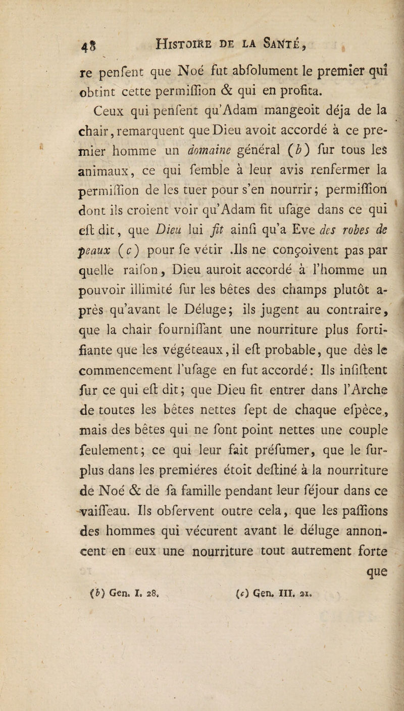 re penfent que Noé fut abfolument le premier qui obtint cette permiffion & qui en profita. Ceux qui penfent quAdam mangeoit déjà de la chair, remarquent que Dieu avoit accordé à ce pre¬ mier homme un domaine général (b) fur tous les ■* animaux, ce qui fembîe à leur avis renfermer la permiffion de les tuer pour s’en nourrir; permiffion dont ils croient voir qu’Adam fit ufage dans ce qui eft dit, que Dieu lui fit ainll qu’a Eve des robes de féaux ( c ) pour fe vêtir .Ils ne conçoivent pas par quelle raifon. Dieu auroit accordé à l’homme un pouvoir illimité fur les bêtes des champs plutôt a- près qu’avant le Déluge; ils jugent au contraire, que la chair fourniffant une nourriture plus forti¬ fiante que les végéeeaux,il eft probable, que dès le commencement l’ufage en fut accordé: Ils infiftent fur ce qui eft dit ; que Dieu fît entrer dans l’Arche de toutes les bêtes nettes fept de chaque efpèce., mais des bêtes qui ne font point nettes une couple feulement; ce qui leur fait préfumer, que le fur- plus dans les premières étoit defliné à la nourriture de Noé & de fa famille pendant leur féjour dans ce -v ai fléau. Us obfervent outre cela, que les pallions des hommes qui vécurent avant le déluge annon¬ cent en eux une nourriture tout autrement forte que