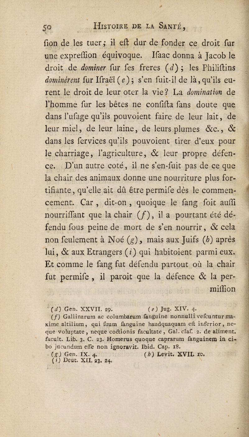 fion de les tuer ; il eft dur de fonder ce droit fur une expreffion équivoque. Ifaac donna à Jacob le droit de dominer fur fes freres (d); les Philiftins dominèrent fur Ifraël (e); s’en fuit-il de là, qu’ils eu- rent le droit de leur oter la vie? La domination de l’homme fur les bêtes ne confilta fans doute que dans l’ufage qu’ils pouvoient faire de leur lait, de leur miel, de leur laine, de leurs plumes &c., & dans les fervices qu’ils pouvoient tirer d’eux pour le charriage, l’agriculture, & leur propre défen- ce. D’un autre coté, il ne s’en-fuit pas de ce que la chair des animaux donne une nourriture plus for¬ tifiante, qu’elle ait dû être permife dès le commen¬ cement. Car , dit-on , quoique le fang foit auffi nourriffant que la chair (/), il a pourtant été dé¬ fendu fous peine de mort de s’en nourrir, & cela non feulement à Noé (g), mais aux Juifs (h) après lui, & aux Etrangers (i) qui habitoient parmi eux. Et comme le fang fut défendu partout où la chair fut permife , il paroit que la défence & la per» million (d) Gen. XXVII, 29. (e) Jug. XIV. 4. (f) Gallinarum ac columbarum fanguine nonnulli vefcuntur ma= xime altilium, qui fuum fanguine haudquaquam efl Inferior, ne- que voluptate , neque codionis facultate , Gai. claf. 2. de aliment» facult. Lib. 3. C. 23. Homerus quoque caprarum fanguinem in ci- bo jucundum efîe non ignoravit. Ibid. Cap. 18. (g) Gen. IX. 4. (b) Levit. XVII. io. (0 Deut. XXL 33. 240