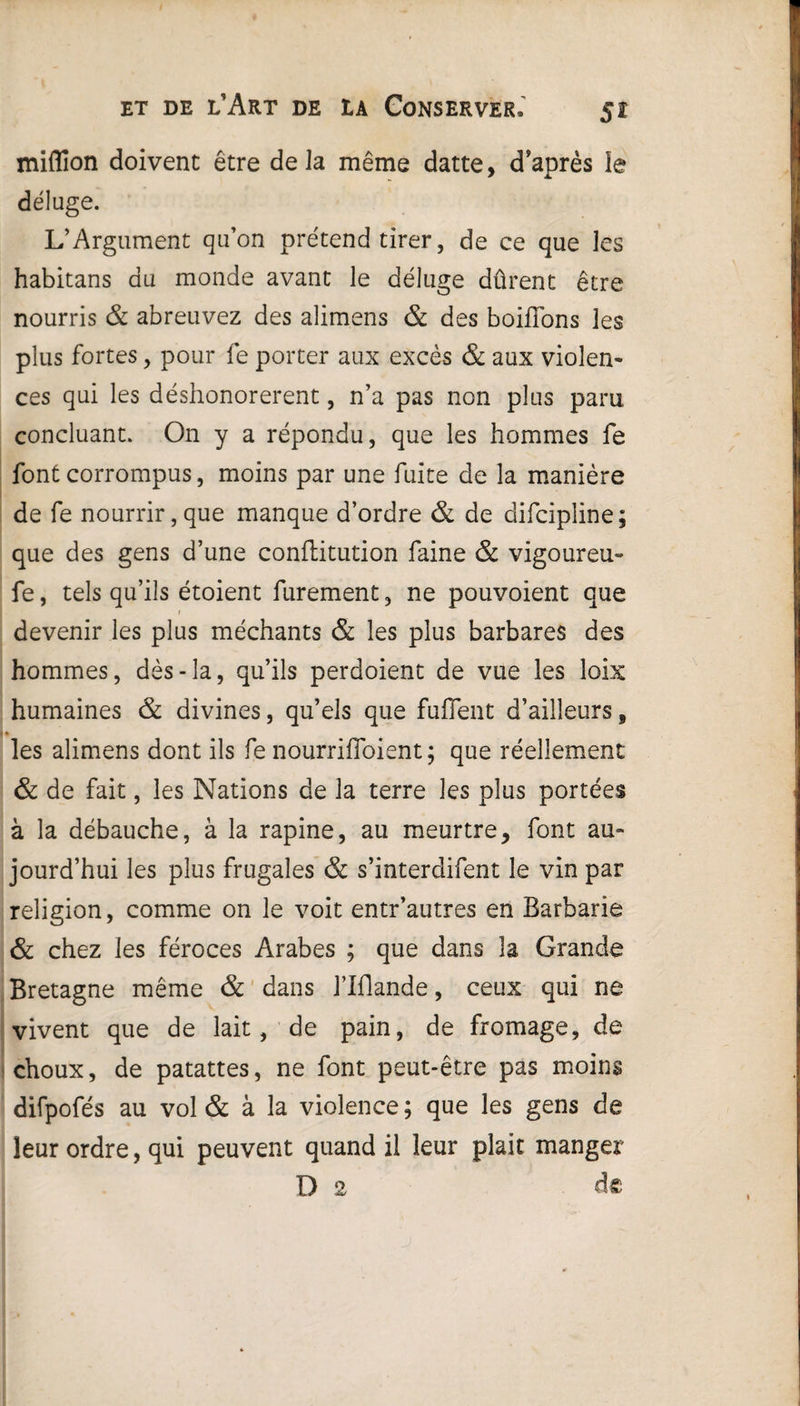 miflîon doivent être delà même datte, d'après le déluge. L’Argument qu’on prétend tirer, de ce que les habitans du monde avant le déluge dûrent être nourris & abreuvez des alimens & des bordons les plus fortes, pour fe porter aux excès & aux violen¬ ces qui les déshonorèrent, n’a pas non plus paru concluant. On y a répondu, que les hommes fe font corrompus, moins par une fuite de la manière de fe nourrir, que manque d’ordre & de difcipline ; que des gens d’une conftitution faine & vigoureu- fe, tels qu’ils étoient furement, ne pouvoient que / devenir les plus méchants & les plus barbares des hommes, dès-la, qu’ils perdoient de vue les loix humaines & divines, qu’els que fuffent d’ailleurs, i* les alimens dont ils fe nourrifioient ; que réellement & de fait, les Nations de la terre les plus portées à la débauche, à la rapine, au meurtre, font au¬ jourd’hui les plus frugales & s’interdifent le vin par religion, comme on le voit entr’autres en Barbarie & chez les féroces Arabes ; que dans la Grande Bretagne même & dans l’Iflande, ceux qui ne vivent que de lait, de pain, de fromage, de choux, de patattes, ne font peut-être pas moins difpofés au vol & à la violence; que les gens de leur ordre, qui peuvent quand il leur plaie manger D 2 de