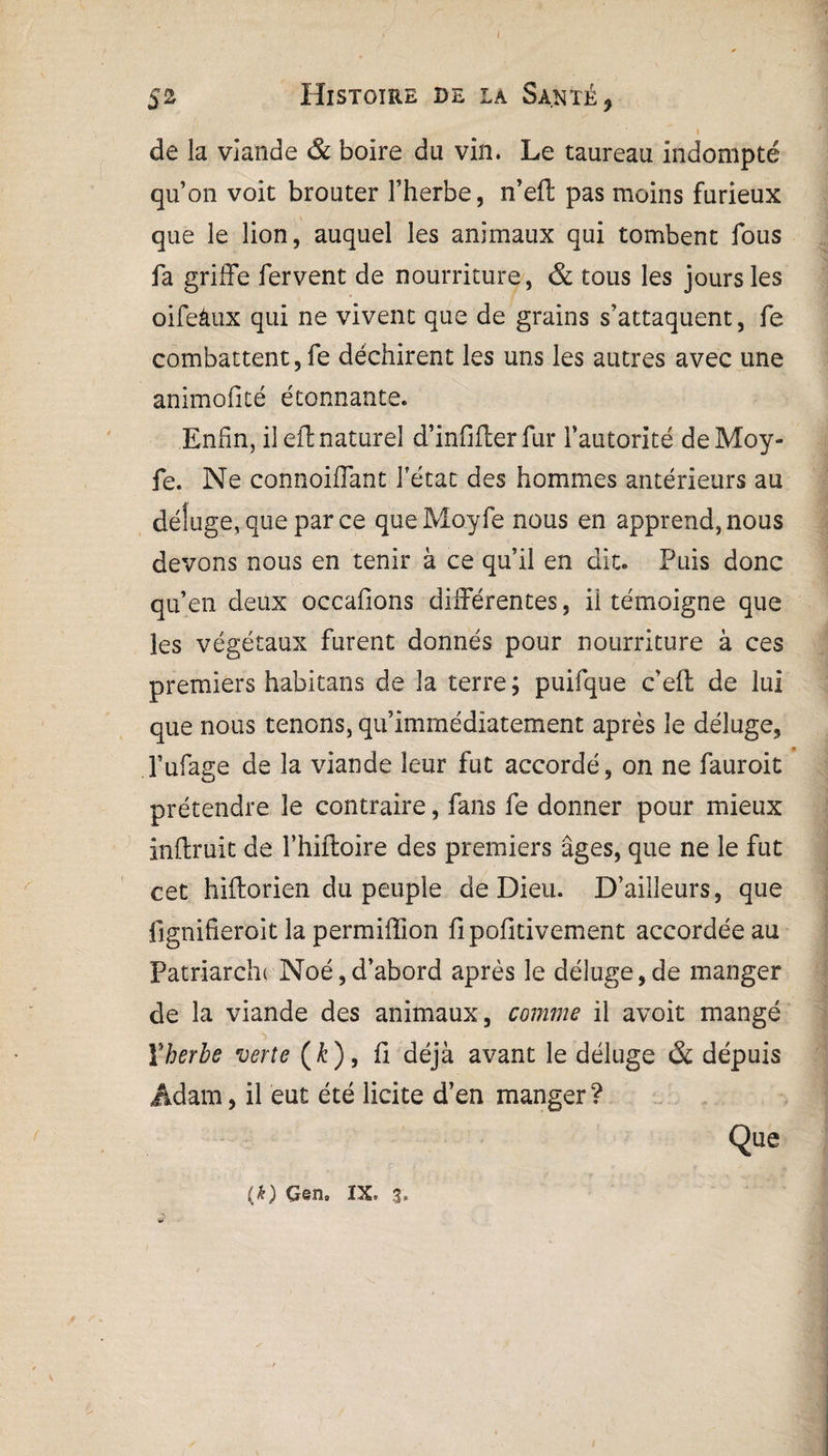 ! 52 Histoire se la Santé , 1 de la viande & boire du vin. Le taureau indompté qu’on voit brouter l’herbe, n’eft pas moins furieux que le lion, auquel les animaux qui tombent fous fa griife fervent de nourriture, & tous les jours les oifeâux qui ne vivent que de grains s’attaquent, fe combattent, fe déchirent les uns les autres avec une animofité étonnante. Enfin, il eft naturel d’infifter fur l’autorité deMoy- fe. Ne connoiflant fétat des hommes antérieurs au déluge, que parce queMoyfe nous en apprend,nous devons nous en tenir à ce qu’il en dit. Puis donc qu’en deux occafions différentes, il témoigne que les végétaux furent donnés pour nourriture à ces premiers habitans de la terre ; puifque c’efl de lui que nous tenons, qu’immédiatement après le déluge, l’ufage de la viande leur fut accordé, on ne fauroit prétendre le contraire, fans fe donner pour mieux inftruit de l’hiftoire des premiers âges, que ne le fut cet hiflorien du peuple de Dieu. D’ailleurs, que fignifieroit la permiffion fipofitivement accordée au Patriarcln Noé,d’abord après le déluge,de manger de la viande des animaux, comme il avoit mangé Vherbe verte (Æ), fi déjà avant le déluge & depuis Adam, il eut été licite d’en manger? Que ■'i *