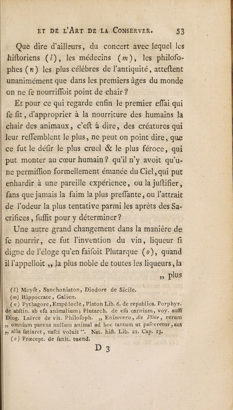 Que dire d’ailleurs, du concert avec lequel les hifloriens (/), les médecins (m), les philofo- phes (n) les plus célèbres de l’antiquité, attellent unanimément que dans les premiers âges du monde on ne fe nourriffoit point de chair ? Et pour ce qui regarde enfin le premier effai qui fe fit, d’approprier à la nourriture des humains la chair des animaux, c’efl à dire, des créatures qui leur reflemblent le plus, ne peut on point dire, que ce fut le défir le plus cruel & le plus féroce, qui put monter au cœur humain ? qu’il n’y avoit qu’u¬ ne permifïion formellement émanée du Ciel,qui put enhardir à une pareille expérience, ou la juftifier, fans que jamais la faim la plus preffante, ou l’attrait de l’odeur la plus tentative parmi les aprèts des Sa¬ crifices , fuffit pour y déterminer? Une autre grand changement dans la manière de fe nourrir, ce fut l’invention du vin, liqueur fi digne de l’éloge qu’en faifoit Plutarque (0), quand il l’appelloit „ la plus noble de toutes les liqueurs,la „ plus I . . 'I (/) Moyfe, Sanchoniaton, Diodore de Sicile. (m) Hippocrate , Galien. ( n ) Pythagore, Empédocle , Platon Lib. 6. de republica. Porphyr. ! de abftin. ab efu animalium; Plutarch. de efu carnium, voy. auflï Diog. Laërce de vit. Phiîofoph. „ Enimvero, dit Pline, rerum „ omnium parens nullum animal ad hoc tantum ut pafceretur, aul ,, alia fatiaret, nafci voluit **. Nat. hift. Lib. 21. Cap. 13, ( 0 ) Præcept. de fanit. tuend. D 3