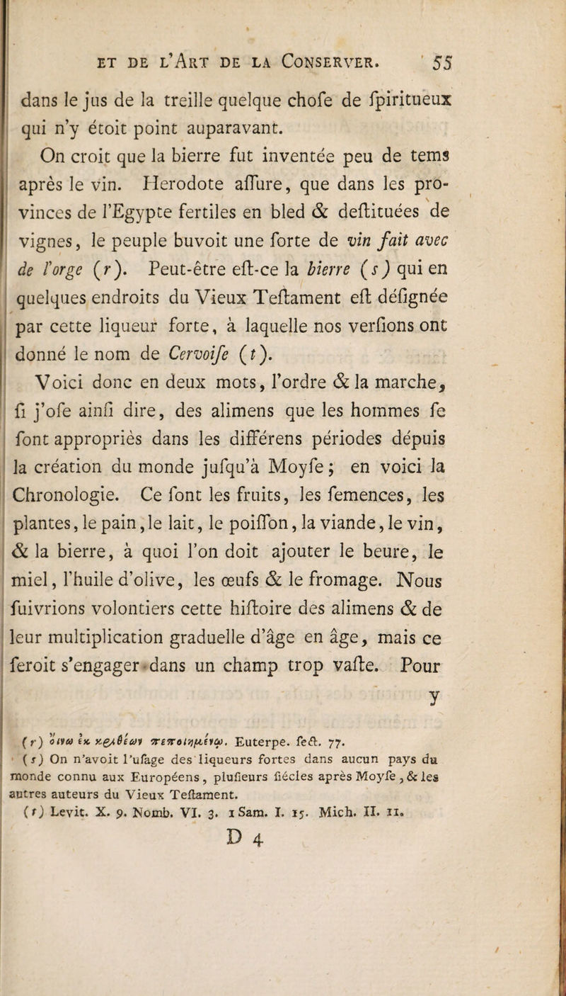 dans le jus de la treille quelque chofe de fpiritueux qui n’y étoit point auparavant. On croit que la bierre fut inventée peu de tems après le vin. Hérodote allure, que dans les pro¬ vinces de l’Egypte fertiles en bled & deftituées de vignes, le peuple buvoit une forte de vin fait avec de Forge (r). Peut-être eft-ce la bierre (s ) qui en quelques endroits du Vieux Teftament eft défignée par cette liqueur forte, à laquelle nos verfions ont donné le nom de Cervoife (t). Voici donc en deux mots, l’ordre & la marche, fi j’ofe ainfi dire, des alimens que les hommes fe font appropriés dans les différens périodes dépuis la création du monde jufqu’à Moyfe ; en voici la Chronologie. Ce font les fruits, les femences, les plantes, le pain, le lait, le poiflon, la viande, le vin, & la bierre, à quoi l’on doit ajouter le heure, le miel, l’huile d’olive, les œufs & le fromage. Nous fuivrions volontiers cette hiftoire des alimens & de leur multiplication graduelle d’âge en âge, mais ce feroit s’engager dans un champ trop vafte. Pour y (r) otta l* vrefroiyi&éiû). Euterpe. fe£L 77. (r) On n’avoit l’ufage des liqueurs fortes dans aucun pays du monde connu aux Européens, plufieurs fiécles après Moyfe , & les autres auteurs du Vieux Teilament. (r) Levit. X. 9. Nomb. VI. 3. 1 Sara. I. 15. Mich. IL u.
