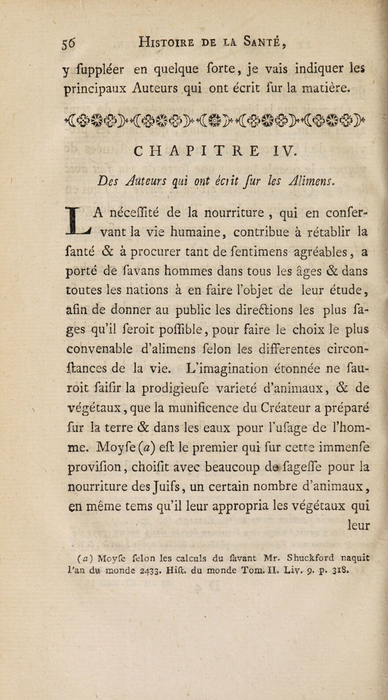 y fuppléer en quelque forte, je vais indiquer les principaux Auteurs qui ont écrit fur la matière. CHAPITRE IV. Des Auteurs qui ont écrit fur les Allmens. A néceffité de la nourriture , qui en confer- JL* vant la vie humaine, contribue à rétablir la fanté & à procurer tant de fentimens agréables, a porté de favans hommes dans tous les âges & dans toutes les nations à en faire l’objet de leur étude, afin de donner au public les dïreftions les plus fa- ges qu’il feroit poffibîe, pour faire le choix le plus convenable d’alimens félon les differentes circon- ftances de la vie. L’imagination étonnée ne fau- roit faifir la prodigieufe variété d’animaux, & de végétaux, que la munificence du Créateur a préparé fur la terre & dans les eaux pour l’ufage de l’hom¬ me. Moyfe (a) eft le premier qui fur cette immenfe provifîon, choifit avec beaucoup de fageffe pour la nourriture des Juifs, un certain nombre d’animaux, en même tems qu’il leur appropria les végétaux qui leur (a) Moyfe félon les calculs du lavant Mr. Shuckford naquit