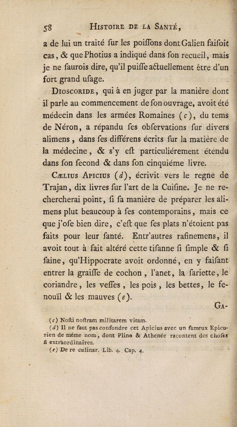 a de lui un traité fur les poilîons dont Galien faifoit cas, & que Photius a indiqué dans fon recueil, mais je ne faurois dire, qu'il puiffe aéluellement être d’un fort grand ufage. Dioscoride, qui à en juger par la manière dont il parle au commencement de fon ouvrage, avoit été médecin dans les armées Romaines ( c ), du tems de Néron, a répandu fes obfervations fur divers alimens, dans fes différens écrits fur la matière de la médecine, & s'y eft particuliérement étendu dans fon fécond & dans fon cinquième livre. Cælius Apicius (d), écrivit vers le régné de Trajan, dix livres fur l’art de la Cuifine. Je ne re¬ chercherai point, fi fa manière de préparer les ali¬ mens plut beaucoup à fes contemporains, mais ce que j’ofe bien dire, c’elt que fes plats n’étoient pas faits pour leur fanté. Entr’autres rafînemens, il avoit tout à fait altéré cette tifanne fi fimple & fi faine, qu’Hippocrate avoit ordonné, en y faifant entrer la graille de cochon , l’anet, la fariette, le coriandre, les velfes, les pois, les bettes, le fe¬ nouil & les mauves (e). Ga- (c) Nofti noflram mlîitarem vitam. {d) Il ne faut pas confondre cet Apicius avec un fameux Epicu¬ rien de même nom, dont Plina & Athenée racontent des chofes ft extraordinaires. (e) De re culinar. Lib, 4. Cap. 4.