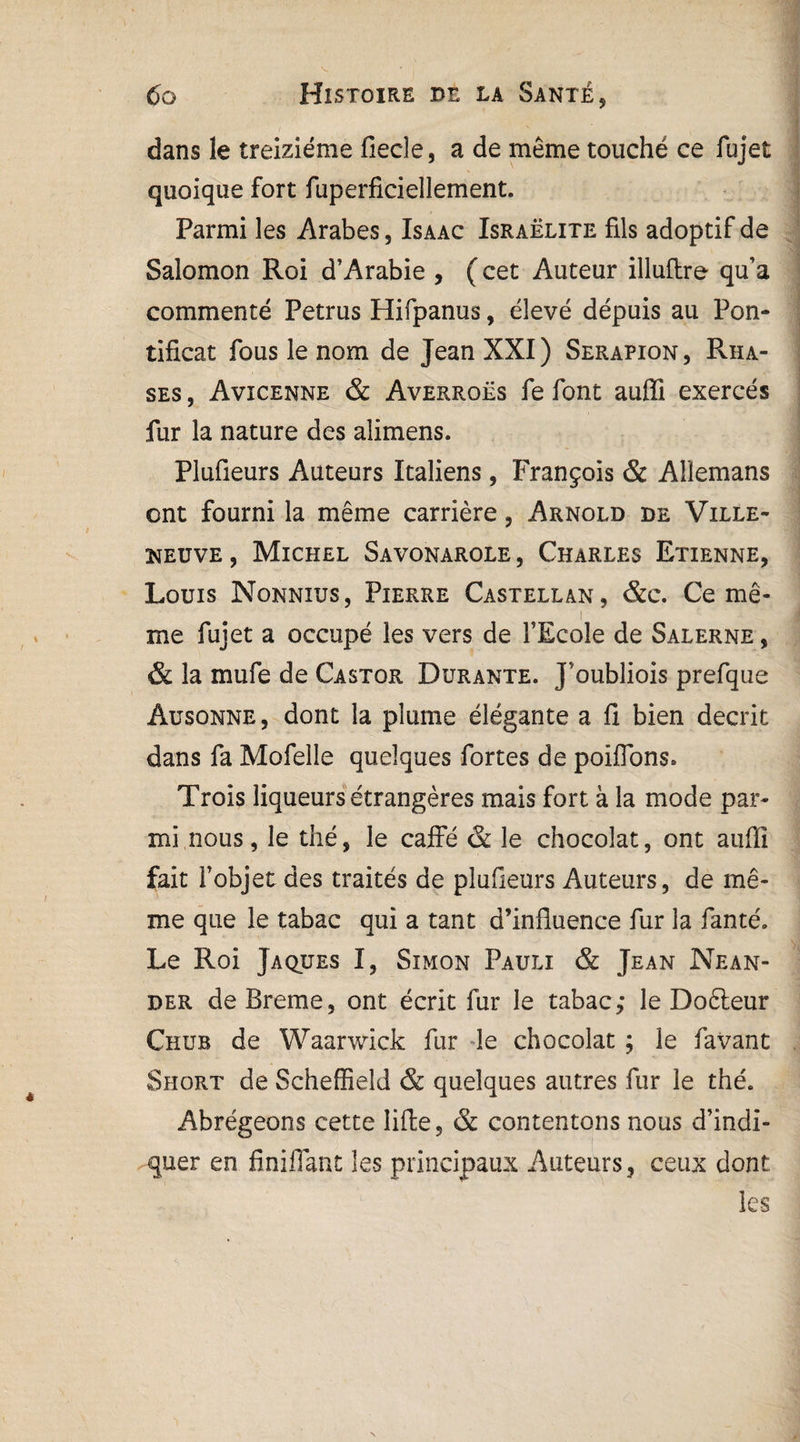 dans le treiziéme fiecle, a de même touché ce fujet quoique fort fuperficiellement. Parmi les Arabes, Isaac Israélite fils adoptif de Salomon Roi d’Arabie , ( cet Auteur illuflre qu’a commenté Petrus Hifpanus, élevé dépuis au Pon¬ tificat fous le nom de Jean XXI) Serapion, Rha- ses , Avicenne & Averroès fe font aufli exercés fur la nature des alimens. Plufieurs Auteurs Italiens, François & Allemans ont fourni la même carrière, Arnold de Ville- neuve , Michel Savonarole , Charles Etienne, Louis Nonnius, Pierre Castellan, &c. Ce mê¬ me fujet a occupé les vers de l’Ecole de Salerne , & la mufe de Castor Durante. J’oubliois prefque âusonne, dont la plume élégante a fi bien décrit dans fa Mofelle quelques fortes de poiflons. Trois liqueurs étrangères mais fort à la mode par¬ mi nous, le thé, le caffé & le chocolat, ont aufii fait l’objet des traités de plufieurs Auteurs, de mê¬ me que le tabac qui a tant d’influence fur la fanté. Le Roi Jaques I, Simon Pauli & Jean Nean- der de Breme, ont écrit fur le tabac,* le Doêteur Chub de Waarwick fur le chocolat ; le favant Short de Scheffield & quelques autres fur le thé. Abrégeons cette lifte 5 & contentons nous d’indi¬ quer en finifiant les principaux Auteurs, ceux dont les