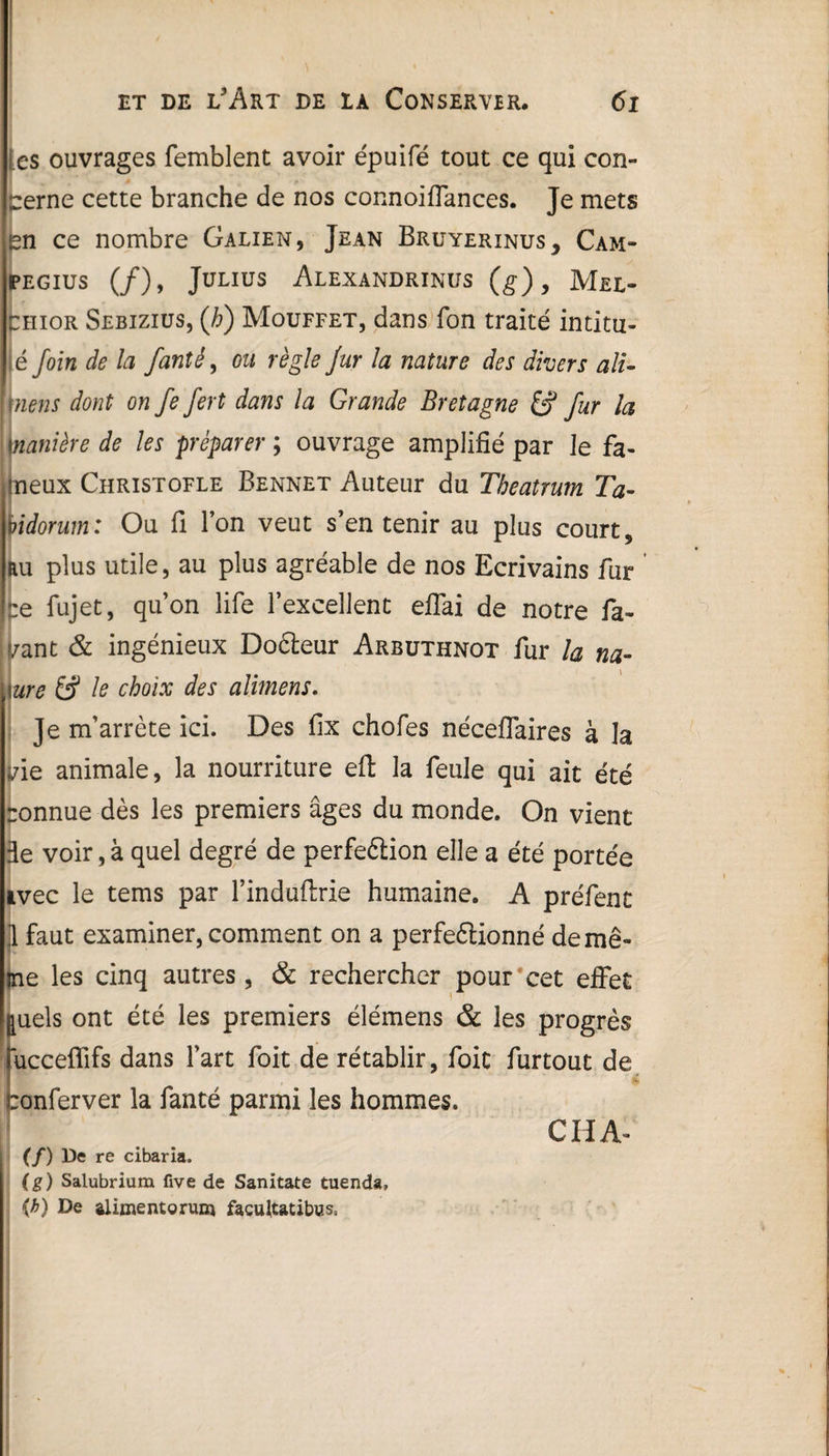 1 \ • \ et de l'Art de la Conserver, 61 les ouvrages femblent avoir épuifé tout ce qui con¬ cerne cette branche de nos connoiffances. Je mets en ce nombre Galien, Jean Bruyerinus, Cam- pegius (/), Julius Alexandrinus (g), Mel- chior Sebizius, (h) Mouffet, dans fon traité intitu¬ lé foin de la fanîê, ou règle fur la nature des divers alu mens dont on fe fert dans la Grande Bretagne fur la manière de les préparer ; ouvrage amplifié par Je fa¬ meux Christofle Bennet Auteur du Tbeatrum Ta- bidorum: Ou fi Ton veut s’en tenir au plus court, au plus utile, au plus agréable de nos Ecrivains fur ne fujet, qu’on life l’excellent eflai de notre fa¬ isant & ingénieux DoCteur Arbuthnot fur la na- \ure & le choix des alimens. Je m’arrête ici. Des fix chofes néceflaires à la vie animale, la nourriture efl: la feule qui ait été ronnue dès les premiers âges du monde. On vient de voir, à quel degré de perfection elle a été portée ivec le tems par l’induflrie humaine. A préfent jl faut examiner, comment on a perfectionné de mê¬ me les cinq autres , & rechercher pour cet effet juels ont été les premiers élémens & les progrès iucceffifs dans Fart foit de rétablir, foie furtout de conferver la fanté parmi les hommes. CHA- (/) De re cibaria. (g) Salubrium five de Sanitate tuenda, {h) De alimentoruBj facuRatibus,