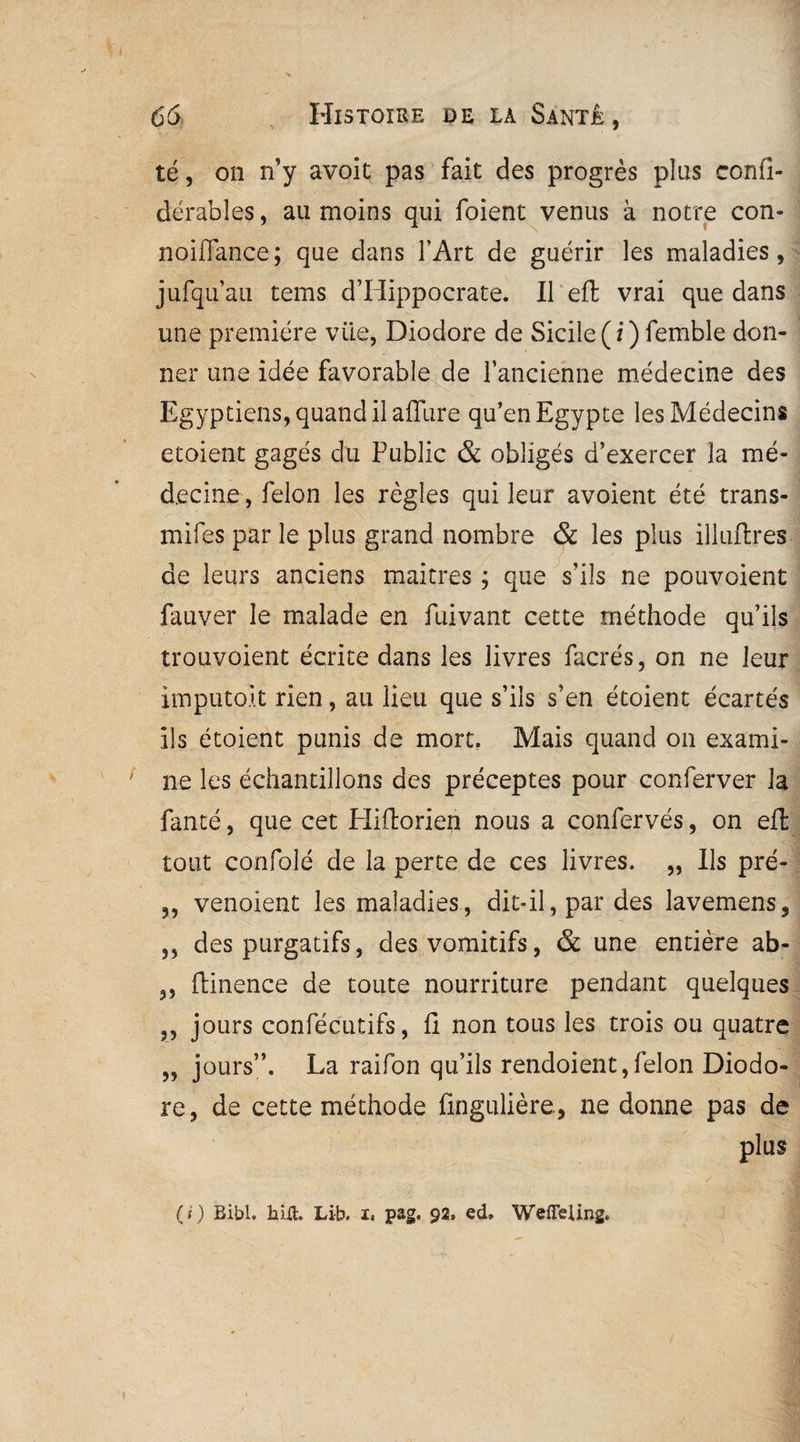 té, on n’y avoit pas fait des progrès plus confi- dérables, au moins qui foient venus à notre con- noiflance; que dans l’Art de guérir les maladies, jufqu’au teins d’Hippocrate. Il effc vrai que dans une première vüe, Diodore de Sicile (/) femble don¬ ner une idée favorable de l’ancienne médecine des Egyptiens, quand il affure qu’en Egypte les Médecins et oient gagés du Public & obligés d’exercer la mé¬ decine , félon les règles qui leur avoient été trans- mifes par le plus grand nombre & les plus illuftres de leurs anciens maîtres ; que s’ils ne pouvoient fauver le malade en fuivant cette méthode qu’ils trouvoient écrite dans les livres facrés, on ne leur imputoit rien, au lieu que s’ils s’en étoient écartés ils étoient punis de mort. Mais quand on exami¬ ne les échantillons des préceptes pour conferver la fanté, que cet Pliftorien nous a confervés, on eft tout confolé de la perte de ces livres. „ Ils pré- 5, venoient les maladies, dit-il, par des lavemens, ,, des purgatifs, des vomitifs, & une entière ab- ,, ftinence de toute nourriture pendant quelques ,, jours confécutifs, fi non tous les trois ou quatre „ jours”. La raifon qu’ils rendoient, félon Diodo¬ re, de cette méthode fingulière, ne donne pas de plus (i) Bibl. hilt. Li-b. i, pag. 92, ed» WeiTeling.