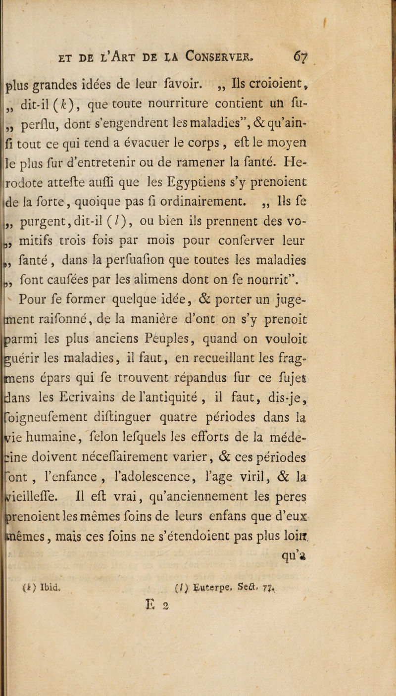 / et de l’Art de ik Conserver, 67 plus grandes idées de leur lavoir. ,, Ils croioient* dit-il (i), que toute nourriture contient un lu- „ perflu, dont s’engendrent les maladies”, &qu’ain- fi tout ce qui tend a évacuer le corps, eft le moyen le plus fur d’entretenir ou de ramener la fanté. Hé¬ rodote attelle auffi que les Egyptiens s’y prenoient ,de la forte, quoique pas fl ordinairement. ,, Ils fe j„ purgent,dit-il (/), ou bien ils prennent des vo- mitifs trois fois par mois pour conferver leur „, fanté , dans la perfuaflon que toutes les maladies „, font caufées par les aîimens dont on fe nourrit”. Pour fe former quelque idée, & porter un juge- iment raifonné, de la manière d’ont on s’y prenoit parmi les plus anciens Peuples, quand on vouloit guérir les maladies, il faut, en recueillant les frag- imens épars qui fe trouvent répandus fur ce fujefc dans les Ecrivains de l’antiquité , il faut, dis-je, foigneufement diftinguer quatre périodes dans la vie humaine, félon lefquels les efforts de la méde¬ cine doivent néceffairement varier, & ces périodes 'ont, l’enfance, l’adolescence, l’age viril, & la vieilleffe. Il eft vrai, qu’anciennement les peres prenoient les mêmes foins de leurs enfans que d’eux blêmes, mais ces foins ne s’étendoient pas plus loin. qu’a (/) Eutçrpe. Seft. 77, (à) Ibid.