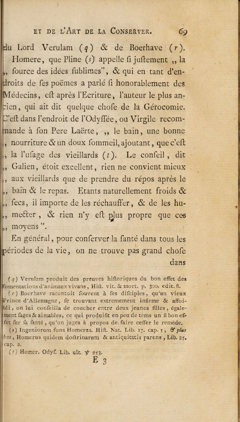 du Lord Verulam (q) & de Boerhave (r). Homere, que Pline (s) appelle fi juftement „ la fource des idées fublimes”, & qui en tant d’en¬ droits de Tes poèmes a parlé fi honorablement des Médecins, eft après l’Ecriture, l’auteur le plus an¬ cien, qui ait dit quelque chofe de la Gérocomie. P’efl dans l’endroit de l’Odyflee, ou Virgile recom¬ mande à Ton Pere Laërte, ,, le bain, une bonne , nourriture & un doux fommeil, ajoutant, quec’eft , la 1’ufage des vieillards (t). Le confeil , dit Galien, étoit excellent, rien ne convient mieux aux vieillards que de prendre du repos après le bain & le repas. Etants naturellement froids & ,, fecs, il importe de les réchauffer, & de les hu- », mefter , & rien n’y eft plus propre que cos L moyens En général, pour conferver la fanté dans tous les I périodes de la vie, on ne trouve pa-s grand chofe dans (q) Verulam produit des preuves hiftoriques du bon effet des Fomentations d'animaux vivans , Hift. vit. & mort. p. 300. edit. 8. (r) Boerhave racontoit fouvent à Tes difciples , qu'un vieux I Prince d’Allemagne, fe trouvant extrêmement infirme & affoi- bli, on lui confeilla de coucher entre deux jeunes filles , égale¬ ment Pages & aimables, ce qui produisit en peu de tems un fi bon efi fet fur la fanté , qu’on jugea à propos de faire cefler le remède. (s) Ingeniorum fons Homerns. Hift. Nat. Lib. 17. cap. 5, & plus Ibas , Homerus quidem dodrinarum & antiquitstis parens , Lib. 25» jcap. 2. (O Homer. Odyf. Lib. ult. -f 253. ’ E 3
