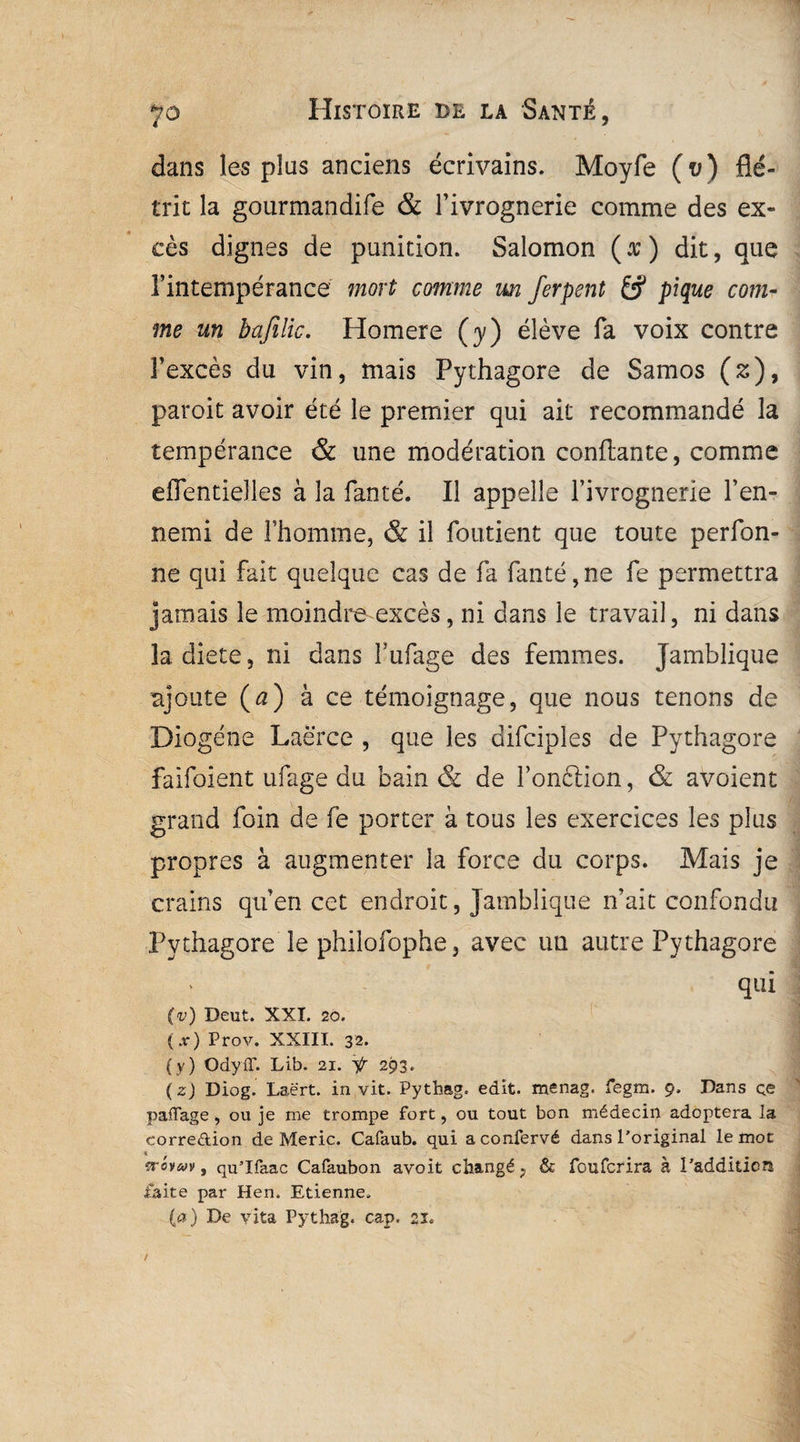 dans les plus anciens écrivains. Moyfe (t>) flé¬ trit la gourmandife & l’ivrognerie comme des ex¬ cès dignes de punition. Salomon ( x ) dit, que l’intempérance mort comme un ferpent pique com¬ me un bafilic. Homere (y) élève fa voix contre l’excès du vin, mais Pythagore de Samos (s), paroit avoir été le premier qui ait recommandé la tempérance & une modération confiante, comme eflentieîles à la fan té. Il appelle l’ivrognerie l’en¬ nemi de l’homme, & il foutient que toute perfon- ne qui fait quelque cas de fa fanté,ne fe permettra jamais le moindre excès, ni dans le travail, ni dans la dicte, ni dans fufage des femmes. Jamblique ajoute (a) à ce témoignage, que nous tenons de Diogène Laërce , que les difciples de Pythagore faifoient ufage du bain & de fonction, & avoient grand foin de fe porter à tous les exercices les plus propres à augmenter la force du corps. Mais je crains qu’en cet endroit, jamblique n’ait confondu Pythagore le philofophe, avec un autre Pythagore qui (v) Deut. XXL 20. (.r) Prov. XXIII. 32. (y) OdyfT. Lib. 21. Ÿ 293. ( z) Diog. Laërt. in vit. Pythag. edit. menag. fegm. 9. Dans ce paffage , ou je me trompe fort, ou tout bon médecin adoptera la eorre&ion de Meric. Cafaub. qui a confervé dans l’original le mot trovav, qu’Ifaac Cafaubon avoit changé, & foufcrira à l’addition faite par Hen. Etienne. (a) De vita Pythag. cap. 21.