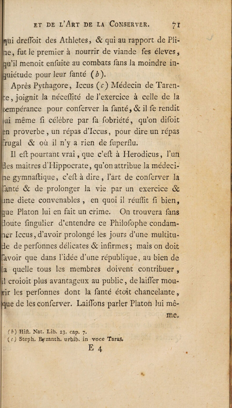 qui drefloit des Athlètes, & qui au rapport de Pli¬ ne, fut le premier à nourrir de viande fes éleves, qu’il menoit enfuite au combats fans la moindre in¬ quiétude pour leur fanté ( b ). Après Pythagore, Iccus (c) Médecin de Taren- -e, joignit la néceffité de l’exercice à celle de la tempérance pour conferver la fanté, & il fe rendit jui même fi célèbre par fa fobriété, qu’on difoit |m proverbe , un répas d’Iccus, pour dire un répas nugal & où il n’y a rien de fuperflu. Il eft pourtant vrai, que c’eft à Herodicus, l’un des maitres d'Hippocrate, qu’on attribue la médeci¬ ne gymnaflique, c’eft à dire, l’art de conferver la fanté & de prolonger la vie par un exercice & une diete convenables , en quoi il réuffit fi bien, que Platon lui en fait un crime. On trouvera fans doute fingulier d’entendre ce Philofophe condam¬ ner Iccus,d’avoir prolongé les jours d’une multitu¬ de de perfonnes délicates & infirmes ; mais on doit Pavoir que dans l’idée d’une république, au bien de la quelle tous les membres doivent contribuer , Il croioit plus avantageux au public, de laifler mou¬ rir les perfonnes dont la fanté étoit chancelante, (que de les conferver. Laiffons parler Platon lui mê¬ me, * (b) Hift. Nat. Lib. 23. cap. 7. (c) Steph. Byzanth. urbib. in voce Taras, E 4 !
