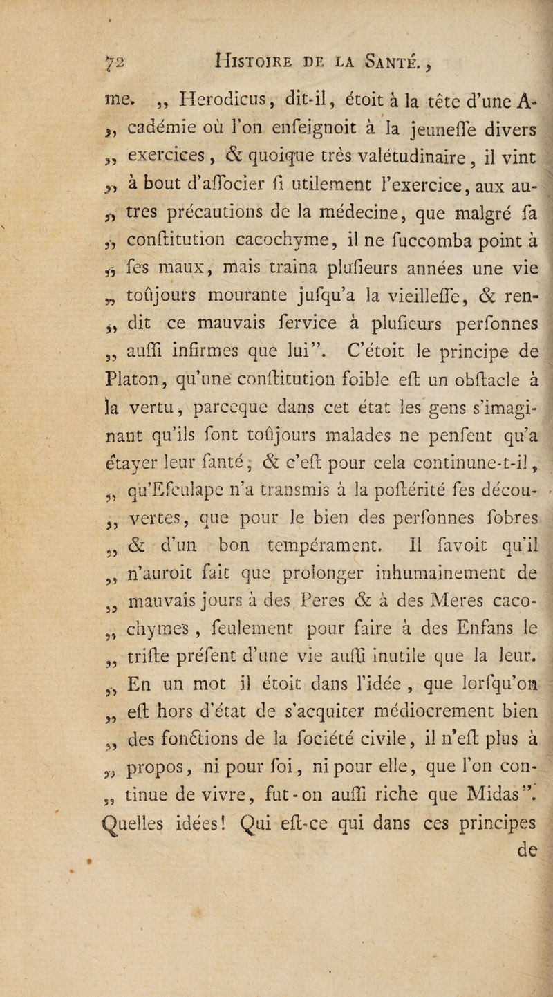 me. 3, Herodicus, dit-il, étoit à la tête d’une A- » „ cadémie où Fou enfeignoit à la jeunefle divers „ exercices , & quoique très valétudinaire , il vint à bout d’affocier fi utilement l’exercice, aux au- „ très précautions de la médecine, que malgré fa 3, conftitution cacochyme, il ne fuccomba point à fes maux, mais traîna plufieurs années une vie „ toujours mourante jufqu’a la vieillefle, & ren- ,, dit ce mauvais fervice à plufieurs perfonnes „ auffi infirmes que lui”. C’étoit le principe de Platon, quune conftitution foible eft un obftacle à la vertu -, parceque dans cet état les gens s’imagi¬ nant qu’ils font toujours malades ne penfent qu’a étayer leur fan té, & c’eft pour cela continune-t-il, „ qu Efeulape n’a transmis à la poftérité fes décou- vertes, que pour le bien des perfonnes fobres ;5 & d’un bon tempérament. Il favoit qu’il ,, n’auroit fait que prolonger inhumainement de 33 mauvais jours à des Peres & à des Meres caco- 5, chymes , feulement pour faire à des Enfans le ,, trifte préfent d’une vie auftl inutile que la leur. En un mot il étoic dans l’idée , que lorfqu’on 3, eft hors d’état de s’acquiter médiocrement bien 3, des fonftions de la fociété civile, il n’eft plus à propos, ni pour foi, ni pour elle, que l’on con- 5, tinue de vivre, fut - on aufli riche que Midas Quelles idées! Qui efl>ce qui dans ces principes de