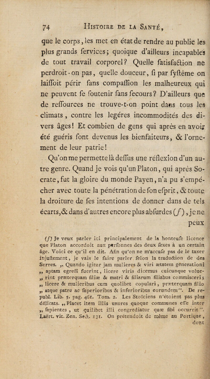 j 74 Histoire de la Santé, que le corps, les met en état de rendre au public les plus grands fervices; quoique d’ailleurs incapables de tout travail corporel? Quelle fatisfaélion ne perdroit - on pas, quelle douceur, fi par fyftême on laifîoit périr fans compafilon les malheureux qui ne peuvent le foutenir fans fecours ? D’ailleurs que de reflources ne trouve-1-on point dans tous les climats , contre les légères incommodités des di¬ vers âges 1 Et combien de gens qui après en avoir été guéris font devenus les bienfaiteurs, & l’orne¬ ment de leur patrie î Qu’on me permette là deffus une reflexion d’un au¬ tre genre. Quand je vois qu’un Platon, qui après So¬ crate, fut la gloire du monde Payen, n’a pu s’empê¬ cher avec toute la pénétration de fon efprit, & toute la droiture de fes intentions de donner dans de tels écarts,& dans d’autres encore plus abfurdes (/) , j e ne peux (/) Je veux parler ici principalement de la honteufe licence que Platon accordoit aux ptrfonnes des deux fexes à un certain âge. Voici ce qu’il en dit. Afin qu’on ne m’accufe pas de le taxer injuftement, je vais le faire parler félon la traduftion de des Serres. ,, Quando igitur jam inulieres & viri ætatem génération! ,, aptam egreffi fuerint, licere viris dicemus cuicunque volue- „ rint præterquam filiæ & matri & filiarum filiabus commisceri; 5Î licere & mulieribus cum quolibet copulari , præterquam filio ,, atque pâtre ac fuf>erioribus & inferioribus eorundem”. De re- publ. Lib. 5. pag. 4'5r. Tom. 2. Les Stoïciens n’étoient pas plus délicats.. ,,Placet item illiâ uxores quôque communes effe inter ,, fapientes , ut quilibet illi congrediatur quæ fibi occurrit Laert. vit. Zen. Sect. 13t. On prétendait de même au Portique, dont )
