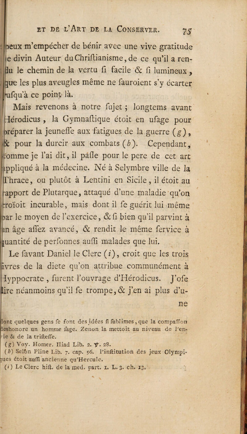 | Deux m’empécher de bénir avec une vive gratitude ie divin Auteur duChrifiianisme, de ce qu’il a ren- 0u le chemin de la vertu fi facile & fi lumineux , gire les plus aveugles même ne fauroient s’y écarter | '■ufqu’à ce point là. Mais revenons à notre fujet ; longtems avant iérodicus, la Gymnaftique étoit en ufage pour oréparer la jeunefle aux fatigues de la guerre (g), Iffc pour la durcir aux combats (/;). Cependant, ji;ommeje l’ai dit, il pafle pour le pere de cet art Impliqué à la médecine. Né à Seîymbre ville de la IThrace, ou plutôt à Lentini en Sicile, il étoit au rapport de Plutarque, attaqué d’une maladie'qu’on ::roïoit incurable, mais dont il fe guérit lui même joar le moyen de l’exercice, &fi bien qu’il parvint à an âge allez avancé, & rendit le même fervice à Quantité de performes aufii malades que lui. Le favant Daniel le Clerc (i), croit que les trois livres de la diete qu’on attribue communément à Hyppocrate , furent l’ouvrage d’Hérodicus. J’ofe Sire néanmoins qu’il fe trompe,& j’en ai plus d’u¬ ne Jlont quelques gens fe font des Idées fi fublimes, que la compaffion pesnonore un homme fage. Zenon la mettoit au niveau de ren¬ ie & de la trille fie. (g) Voy. Homer. Iliad Lib. 2. ir. 28. {b) Selbn Pline Lib. 7. cap. 56. l’inftitution des jeux Olyihpî- bues étoit auffi ancienne qu’Hercule. (>) Le Clerc hift, de la med. part. 1. L. 3. ch. 13.