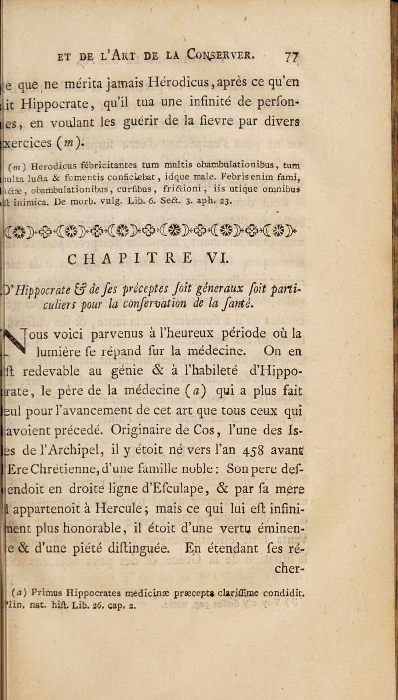 te que ne mérita jamais Hérodicus,après ce qu’en it Hippocrate, qu’il tua une infinité de perfon- es, en voulant les guérir de la fievre par divers xercices (?«). (m) Herodi.cus fébricitantes tum multis obambulationibus, tum Lulta lufta & fcmentis conficiebat, idqae male. Febrisenim fami, dftæ, obambulationibus , curfibus , friftioni , iis utique omnibus d inimica. De morb. vulg. Lib. 6. Seéfc. 3* aph. 23» CHAPITRE VI. t • ' y Hippocrate &? de fes préceptes Joit généraux [oit parti¬ culiers pour la confervation de la fauté. N ous voici parvenus à l’heureux période où la lumière fe répand fur la médecine. On en i l! redevable au génie & à l’habileté d’Hippo- • (rate, le père de la médecine (a) qui a plus fait eul pour l’avancement de cet art que tous ceux qui avoient précédé. Originaire de Cos, l’une des Is- ss de l’Archipel, il y étoit né vers l’an 458 avant Ere Chrétienne, d’une famille noble: Sonpere def- < endoit en droite ligne d’Efculape, & par fa mpre :!l appartenoit à Hercule ; mais ce qui lui eft infini¬ ment plus honorable, il étoit d’une vertç éminen- ie & d’une piété diflinguée. En étendant fes ré- cher- (a) Primus Hippocrates medicinæ prsecept» dariflirae condidit. flin, nat. hift. Lib. 26, cap, 2,