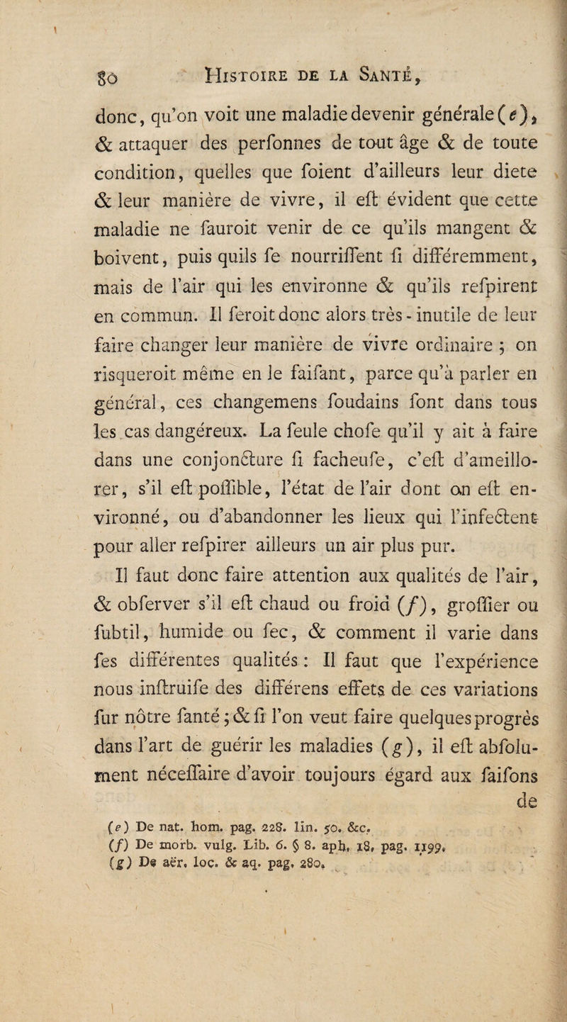 donc, qu’on voit une maladie devenir générale (<?), & attaquer des perfonnes de tout âge & de toute condition, quelles que foient d’ailleurs leur diete & leur manière de vivre, il eft évident que cette maladie ne fauroit venir de ce quils mangent 8c boivent, puis quils fe nourrirent fi différemment, mais de l’air qui les environne & qu’ils refpirent en commun. Il feroitdonc alors très-inutile de leur faire changer leur manière de vivre ordinaire ; on risqueroit même en le faifant, parce qu’à parler en général, ces changemens foudains font dans tous les cas dangéreux. La feule chofe qu’il y ait à faire dans une conjonfture fi facheufe, c’eft d’ameillo- rer, s’il eftpoffible, l’état de l’air dont an efi; en¬ vironné, ou d’abandonner les lieux qui Finfeftent- pour aller refpirer ailleurs un air plus pur. Il faut donc faire attention aux qualités de l’air, & obferver s’il eft chaud ou froid (/), greffier ou fubtil, humide ou fec, & comment il varie dans fes différentes qualités : Il faut que l’expérience nous inflruife des différons effets de ces variations fur nôtre fanté;&fi l’on veut faire quelques progrès dans fart de guérir les maladies (g), il efi: abfolu- ment néeeffaire d’avoir toujours égard aux faifons de (e) De nat. hom. pag. 22$. lin. $0, &c. (/) De morb. vulg. Lib. <5. § 8. aph, 18, pag. 1199» (g) De aër, loç. & aq. pag, 280» 1