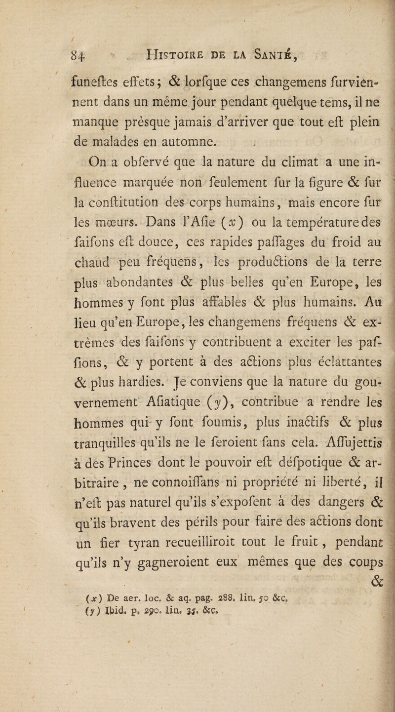 funeftes effets ; & lorfque ces changemens furvien- nent dans un même jour pendant quelque tems, il ne manque presque jamais d’arriver que tout eft plein de malades en automne. On a obfervé que la nature du climat a une in¬ fluence marquée non feulement fur la figure & fur la conftitution des corps humains, mais encore fur les mœurs. Dans l’Afie (æ) ou la température des faifons eft douce, ces rapides paffages du froid au chaud peu fréquens, les produirions de la terre plus abondantes & plus belles qu’en Europe, les hommes y font plus affables & plus humains. Au lieu qu’en Europe, les changemens fréquens & ex¬ trêmes des faifons y contribuent a exciter les paf- fions, & y portent à des aftions plus éciattantes & plus hardies. Je conviens que la nature du gou¬ vernement Afiatique (y), contribue a rendre les hommes qui y font fournis, plus inaétifs & plus tranquilles qu’ils ne le feroient fans cela. Affujettis à des Princes dont le pouvoir eft défpotique & ar¬ bitraire , ne connoiffans ni propriété ni liberté, il n’eft pas naturel qu’ils s’expofent à des dangers & qu’ils bravent des périls pour faire des aêlions dont un fier tyran recueilliroit tout le fruit, pendant qu’ils n’y gagneroient eux mêmes que des coups & (x) De aer. loc. & aq. pag. 288. lin, 50 (y) Ibid, p, 290. lin.