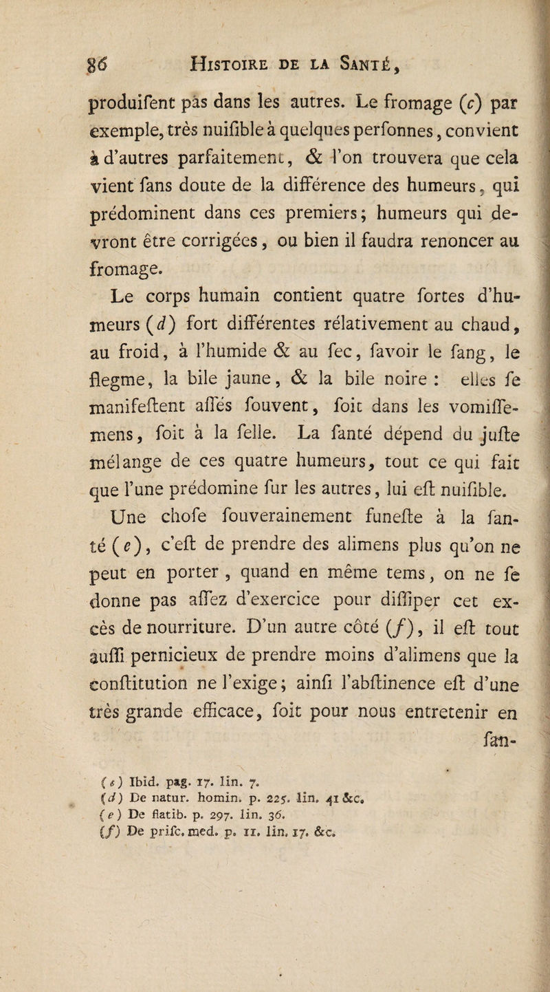 produifent pas dans les autres. Le fromage (c) par exemple, très nuifible à quelques perfonnes, convient à d’autres parfaitement, & Ton trouvera que cela vient fans doute de la différence des humeurs, qui prédominent dans ces premiers; humeurs qui de¬ vront être corrigées, ou bien il faudra renoncer au fromage. Le corps humain contient quatre fortes d’hu¬ meurs (d) fort différentes rélativement au chaud, au froid, à l’humide & au fec, favoir le fang, le flegme, la bile jaune, & la bile noire : elles fe manifeftent affés fouvent, foie dans les vomiffe- mens, foit à la relie. La fanté dépend du jufte mélange de ces quatre humeurs, tout ce qui fait que l’une prédomine fur les autres, lui eft nuifible. Une chofe fouverainement funefte à la fan¬ té (e), ce^ Pendre des alimens plus qu’on ne peut en porter , quand en même tems, on ne fe donne pas affez d’exercice pour diffiper cet ex- ' cès de nourriture. D’un autre côté (/), il eft tout suffi pernicieux de prendre moins d’alimens que la conftitution ne l’exige; ainfi l’abftinence eft d’une très grande efficace, foit pour nous entretenir en fan- (s) Ibid. pag. 17. lin. 7. (d) De natur. homin. p. 225. lin. 41 &c9 ( e ) De fiatib. p. 297. lin. 36'. (f) De prife. med. p. 11. lin, 17. &c.