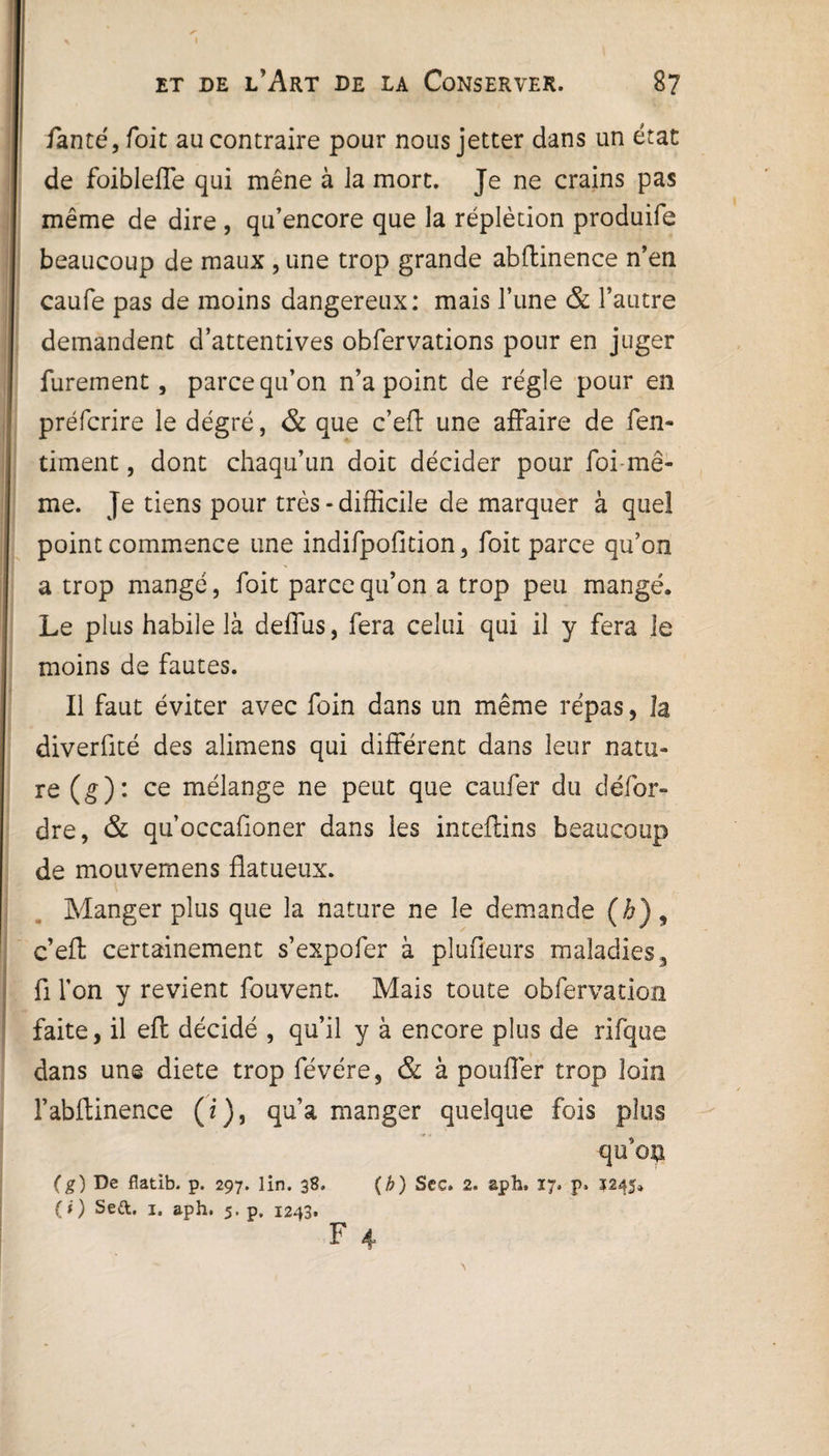 fauté, foit au contraire pour nous jetter dans un état de foibleffe qui mène à la mort. Je ne crains pas même de dire , qu’encore que la réplècion produife beaucoup de maux , une trop grande abflinence n’en caufe pas de moins dangereux: mais l’une & l’autre demandent d’attentives obfervations pour en juger furement, parce qu’on n’a point de régie pour en préfcrire le degré, & que c’eft une affaire de fen- timent, dont chaqu’un doit décider pour foi-mê¬ me. Je tiens pour très - difficile de marquer à que! point commence une indifpofltion, foit parce qu’on a trop mangé, foit parce qu’on a trop peu mangé. Le plus habile là deffus, fera celui qui il y fera le moins de fautes. Il faut éviter avec foin dans un même répas, la diverfité des alimens qui différent dans leur natu¬ re (g): ce mélange ne peut que caufer du défor- dre, & qu’occafioner dans les inteflins beaucoup de mouvemens flatueux. Manger plus que la nature ne le demande (h) , c’effc certainement s’expofer à plufieurs maladies 3 fi l'on y revient fouvent. Mais toute obfervation faite, il eft décidé , qu’il y à encore plus de rifque dans une diete trop févére, & à pouffer trop loin F abflinence (i), qu’a manger quelque fois plus qu’on (g) De flatib. p. 297. lin. 38, (h) Sec. 2. aph, vj, p. 5245» (O Sed. I. aph. 5. p. 1243.