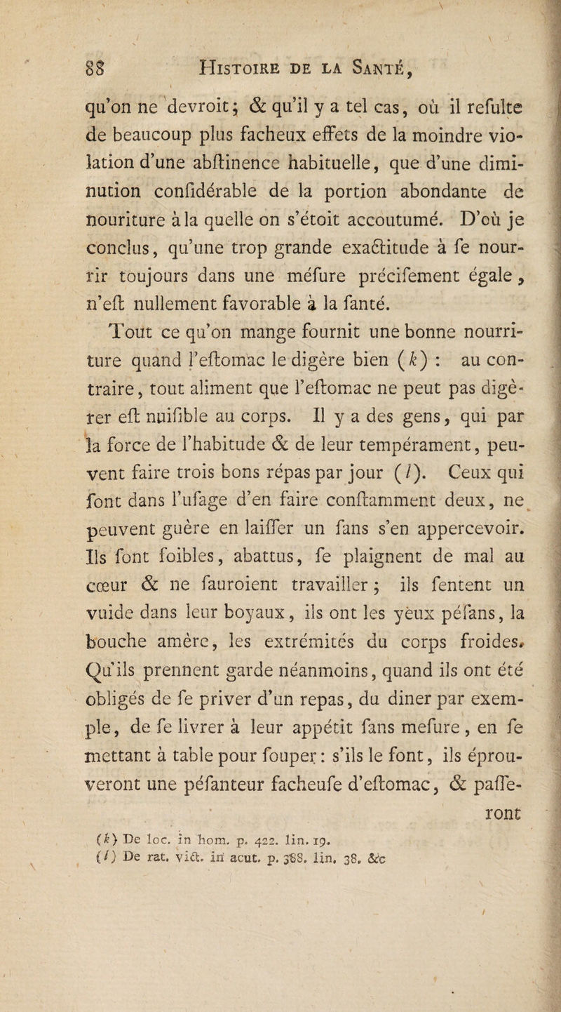 ' - ' \ 8$ Histoire de la Santé, * • • ^ i ' qu’on ne devroit; & qu’il y a tel cas, où il refulte de beaucoup plus fâcheux effets de la moindre vio¬ lation d’une abftinencc habituelle, que d’une dimi¬ nution confidérable de la portion abondante de nouriture à la quelle on s’étoit accoutumé. D’cù je conclus, qu’une trop grande exaètitude à fe nour¬ rir toujours dans une méfure précifement égale, n’efl nullement favorable à la fanté. Tout ce qu’on mange fournit une bonne nourri¬ ture quand Feftomac le digère bien (&) : au con¬ traire, tout aliment que Fedomac ne peut pas digé¬ rer eft nuifible au corps. Il y a des gens, qui par la force de l’habitude & de leur tempérament, peu¬ vent faire trois bons répas par jour (/). Ceux qui font dans l’ufage d’en faire conftamment deux, ne peuvent guère en laiifer un fans s’en appercevoir. Ils font foibles, abattus, fe plaignent de mal au cœur & ne fauroient travailler ; ils fentent un vuide dans leur boyaux, ils ont les yeux péfans, la bouche amère, les extrémités du corps froides# Qu’ils prennent garde néanmoins, quand ils ont été obligés de fe priver d’un repas, du diner par exem¬ ple, de fe livrer à leur appétit fans mefure , en fe mettant à table pour fouper : s’ils le font, ils éprou¬ veront une péfanteur facheufe d’eitomac, & paffe- ront (k) De loc. în hom. p. 422. lin. 19. (/) De rat. vift. iri acut, p. 388. lin. 38. &c /