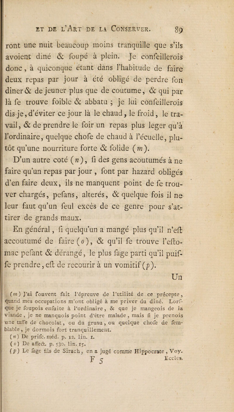 \ ront une nuit beaucoup moins tranquille que s’ils avoient diné & loupé à plein. Je confeillerois donc , à quiconque étant dans l’habitude de faire deux repas par jour à été obligé de perdre fon diner& de jeûner plus que de coutume, & qui par là fe trouve foible & abbatu ; je lui confeillerois dis je,d’éviter ce jour là le chaud, le froid, le tra¬ vail , & de prendre le foir un repas plus leger qu’à l’ordinaire, quelque chofe de chaud à l’écuelle, plu¬ tôt qu’une nourriture forte & folide (772). D’un autre coté ( n ), fi des gens acoutumés à ne faire qu’un repas par jour , font par hazard obligés d’en faire deux, ils ne manquent point de fe trou¬ ver chargés, pefans, altérés, & quelque fois il ne leur faut qu’un feul excès de ce genre pour s’at¬ tirer de grands maux. O En général, fi quelqu’un a mangé plus qu’il n’efi: accoutumé de faire ( 0 ), & qu’il fe trouve l’eflo- mac pefant & dérangé, le plus fage parti qu’il puif- fe prendre, efl de recourir à un vomitif (/>). Un (m) J’ai fouvent fait l’épreuve de l’utilité de ce précepte, quand mes occupations m’ont obligé à me priver du diné. Lors¬ que je foupois enfuïte à l’ordinaire , & que je mangeois de la viande , je ne manquois point d’être malade , mais fi je prenois une taffe de chocolat, ou du gruau, ou quelque chofe de fem- blable, je dormois fort tranquillement. («) De prifc.méd. p. 12. lin. 1. ( 0) De affeft. p. 530. lin. 15. {P ) Le làge fils de Sirach, en a jugé comme Hippocrate , Voy. JT - E-cries.