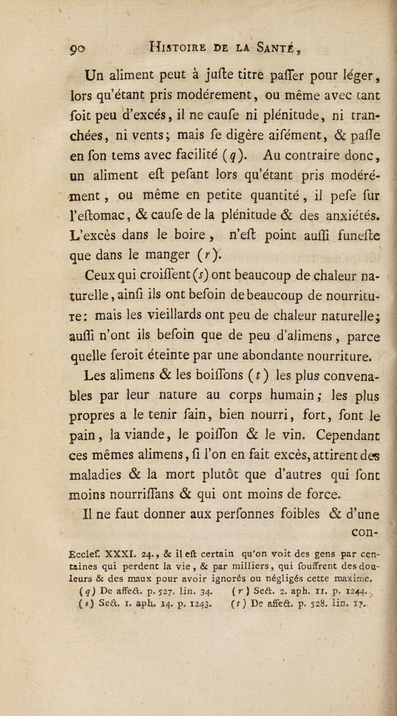 90 Histoire de la Santé, Un aliment peut à jufte titre pafler pour léger, lors qu’étant pris modérément, ou même avec tant foit peu d’excès, il ne caufe ni plénitude, ni tran¬ chées, ni vents; mais fe digère aifément, & pâlie en fon tems avec facilité (g). Au contraire donc, un aliment eft pefant lors qu’étant pris modéré¬ ment , ou même en petite quantité, il pefe fur l’eftomac, & caiife de la plénitude & des anxiétés. L’excès dans le boire, n’eft point auffi funefte que dans le manger (r). Ceux qui croiflént(r) ont beaucoup de chaleur na¬ turelle, ainfi ils ont befoin de beaucoup de nourritu¬ re; mais les vieillards ont peu de chaleur naturelle; auffi n’ont ils befoin que de peu d’aiimens, parce quelle feroit éteinte par une abondante nourriture. Les alimens & les boifions (t ) les plus convena¬ bles par leur nature au corps humain; les plus propres a le tenir fain, bien nourri, fort, font le pain, la viande, le poiffion & le vin. Cependant ces mêmes alimens, fi l’on en fait excès, attirent des maladies & la mort plutôt que d’autres qui font moins nourriflans & qui ont moins de force. Il ne faut donner aux perfonnes foibles & d’une con- Ecclef. XXXI. 24., & il eft certain qu’on voit des gens par cen¬ taines qui perdent la vie, & par milliers, qui fouffrent des dou¬ leurs & des maux pour avoir .ignorés ou négligés cette maxime. ( q ) De affed. p. 527. lin. 34. (r ) Sed. 2. aph. 11. p. 12 44. (r) Sed, ï. aph. 14. p. 1243. (f) De affed, p. 528. lin. 17. /