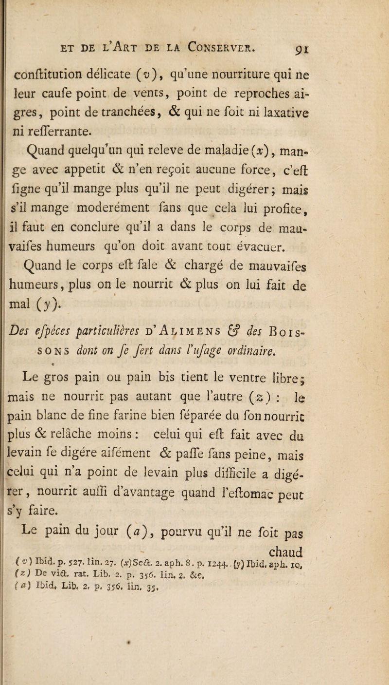 conftitution délicate (u), qu’une nourriture qui ne leur caufe point de vents, point de reproches ai¬ gres , point de tranchées, & qui ne Toit ni laxative ni reflerrante. Quand quelqu’un qui releve de maladie (x), man¬ ge avec appétit & n’en reçoit aucune force, c’elt figne qu’il mange plus qu’il ne peut digérer; mais s’il mange modérément fans que cela lui profite, il faut en conclure qu’il a dans le corps de mau- vaifes humeurs qu’on doit avant tout évacuer. Quand le corps eft fale & chargé de mauvaifes humeurs, plus on le nourrit & plus on lui fait de « mal (y). Des efpéces particulières d’Alimens & clés Bois¬ sons dont on fe fert dans ïufage ordinaire. * Le gros pain ou pain bis tient le ventre libre; mais ne nourrit pas autant que l’autre (s) : le pain blanc de fine farine bien féparée du fon nourrit plus & relâche moins : celui qui efl; fait avec du levain fe digère aifément & pafle fans peine, mais celui qui n’a point de levain plus difficile a digé¬ rer , nourrit auffi davantage quand l’eftomac peut s’y faire. Le pain du jour (0), pourvu qu’il ne foit pas _ . . ** chaud ( v ) Ibid. p. 527. lin. 27. (jf) Se<a. 2. aph. S. p. 1244.. (y) Ibid, aph. iç, (z) De vi£fc. rat. Lib. 2. p. 356. lin. 2. &C, (a) Ibid, Lib, 2, p, 35$. Un. 35,