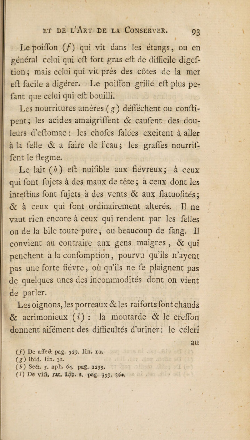 t Le poiffon (/) qui vie dans les étangs, ou en général celui qui eft fort gras efl de difficile digef- tion ; mais celui qui vit près des côtes de la mer efl: facile a digérer. Le poilTon grillé eft plus pe- fant que celui qui eft bouilli. Les nourritures amères (g) déflechent ou confti- pent ; les acides amaigrifïent & caufent des dou¬ leurs d’eflomac : les chofes falées excitent a aller à la felle & a faire de l’eau ; les grades nourrif- fent le flegme. Le lait (/;) eft nuifible aux fiévreux; à ceux qui font fujets à des maux de tête; à ceux dont les inteflins font fujets à des vents & aux flatuofités; & à ceux qui font ordinairement altérés. Il ne vaut rien encore à ceux qui rendent par les felles ou de la bile toute pure, ou beaucoup de fang. Il convient au contraire aux gens maigres , & qui • * penchent à la confomption, pourvu qu’ils n’ayent pas une forte fièvre, où qu’ils ne fe plaignent pas de quelques unes des incommodités dont on vient de parler. Les oignons, les porreaux & les raiforts font chauds & acrimonieux (i) : la moutarde & le creflon donnent aifément des difficultés d’uriner: le céleri au (/) De affeft pag. 529, lin. 10. (g) Ibid. lin. 32. (b) Seft. 5. aph. 64. pag. 1255. (3) De vi&. rat, Lib. 2. pag. 359. 36»»