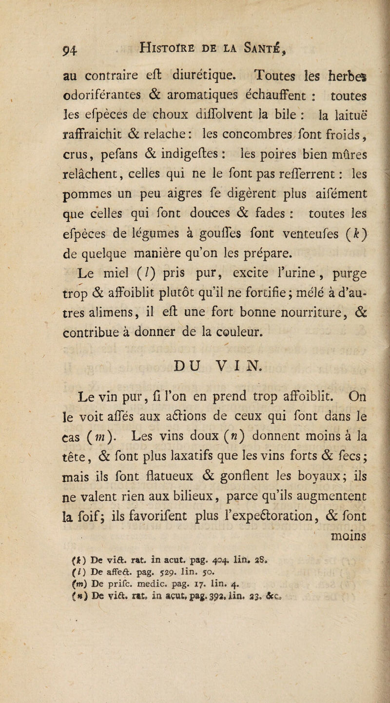 au contraire eft diurétique. Toutes lés herbe! odoriférantes & aromatiques échauffent : toutes les efpèces de choux difToivent la bile : la laitue raffraichit & relâche : les concombres font froids * crus, pefans & indigeftes : les poires bien mûres relâchent, celles qui ne le font pas refferrent : les pommes un peu aigres fe digèrent plus aifément que celles qui font douces & fades : toutes les efpèces de légumes à gonfles font venteufes (&) de quelque manière qu’on les prépare. Le miel (/) pris pur, excite Y urine, purge trop & affoiblit plutôt qu’il ne fortifie; mélé à d’au¬ tres alimens, il eft une fort bonne nourriture, & contribue à donner de la couleur. DU VIN. Le vin pur, fi Ton en prend trop affoiblit. On le voit afles aux aftions de ceux qui font dans le cas (w). Les vins doux («) donnent moins à la tête, & font plus laxatifs que les vins forts & fecs; mais ils font flatueux & gonflent les boyaux; ils ne valent rien aux bilieux, parce qu’ils augmentent îa foif; ils favorifent plus Fexpedtoration, «St font (i) De vi&. rat. in acut. pag. 404. lin. âS9 (O De affeft. pag. 529. lin. 50. (m) De prifc. medic. pag. 17. lin. 4. (») De viâ:. rat» in açut,pag.392,lin. 23. moins