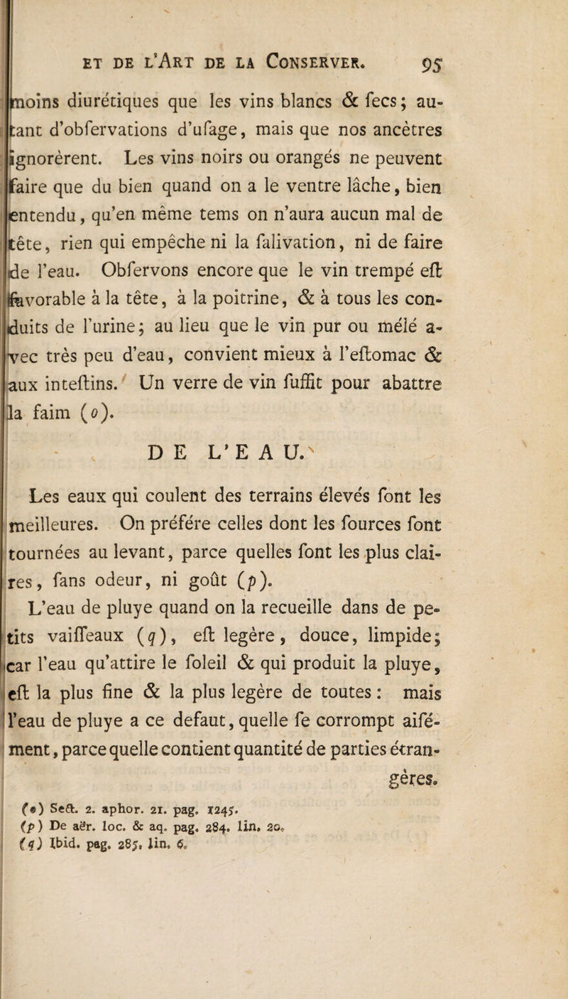 oins diurétiques que les vins blancs & fecs; all¬ ant d’obfervations d’ufage, mais que nos ancêtres ignorèrent. Les vins noirs ou orangés ne peuvent faire que du bien quand on a le ventre lâche, bien entendu, qu’en même tems on n’aura aucun mal de tête, rien qui empêche ni la falivation, ni de faire de l’eau. Obfervons encore que le vin trempé efl fevorable à la tête, à la poitrine, & à tous les con¬ duits de l’urine; au lieu que le vin pur ou méîé a- •vec très peu d’eau, convient mieux à l’eflomac & aux inteftins. Un verre de vin fuffit pour abattre la faim (o). DE L’EAU/ Les eaux qui coulent des terrains élevés font les meilleures. On préféré celles dont les fources font tournées au levant, parce quelles font les plus clai¬ res, fans odeur, ni goût (p). L’eau de pluye quand on la recueille dans de pe¬ tits vaifleaux (g), efl légère, douce, limpide; I car l’eau qu’attire le foîeil & qui produit la pluye, efl la plus fine & la plus légère de toutes : mais l’eau de pluye a ce defaut, quelle fe corrompt aifé- ment, parce quelle contient quantité de parties étran¬ gères» (9) Se&. 2. aphor. 21. pag. 124?. (p ) De aër. loc. & aq. pag. 284. lin» 20* (q) Xbid. pag. 28lin, l
