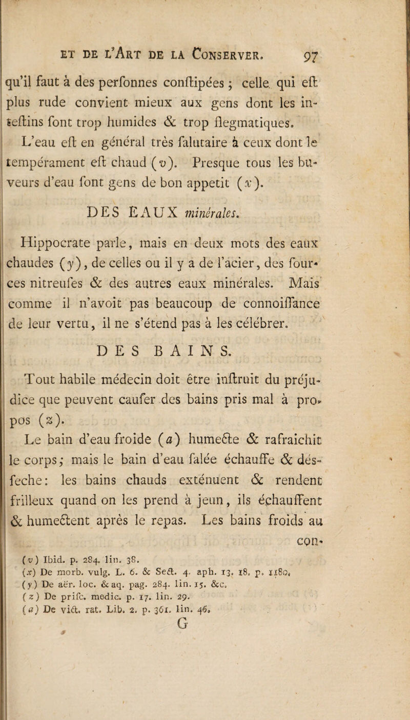 qu’il faut à des perfonnes conftipées ; celle, qui eft plus rude convient mieux aux gens dont les in- îeflins font trop humides & trop flegmatiques. L’eau eft en général très falutaire à ceux dont le tempérament eft chaud (t>). Presque tous les bu¬ veurs d’eau font gens de bon appétit (t). DES EAUX minérales. Hippocrate parle, mais en deux mots des eaux chaudes (y), de celles ou il y a de l’acier, des four- ces nitreufes & des autres eaux minérales. Mais comme il n’avoit pas beaucoup de connoiflance de leur vertu, il ne s’étend pas à les célébrer. DES BAINS. Tout habile médecin doit être inftruit du préju¬ dice que peuvent caufer des bains pris mal à pro* pos (z). Le bain d’eau froide (a) humefte & rafraîchit le corps; mais le bain d’eau falée échauffe & dés- feche: les bains chauds exténuent & rendent frilieux quand on les prend à jeun, ils échauffent & humeélent après le repas. Les bains froids au con- (v) Ibid. p. 284. lin. 38. (jf) De morb. vulg. L. 6. & Se£l. 4. aph. 13. 18. p. ïï8o« (y) De aer. loc. & aq. pag. 284. lin. 15. &c, (z) De prifc. medic. p. 17. lin. 29. (a) De vict rat. Lib, 2. p. 361. lin. 46» ’ ' G .