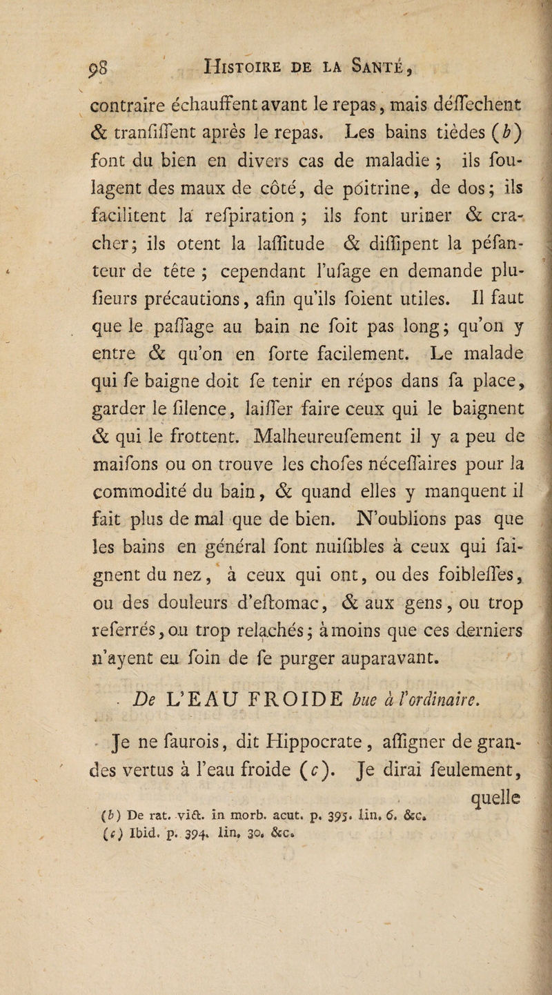 contraire échauffent avant le repas, mais déffechent & tranffffent après le repas. Les bains tièdes (£) font du bien en divers cas de maladie ; ils fou- lagent des maux de côté, de pôitrine, de dos; ils facilitent la refpiration ; ils font uriner & cra¬ cher; ils otent la laffitude & diffipent la péfan- teur de té te ; cependant l’ufage en demande plu- fieurs précautions, afin qu’ils foient utiles. Il faut que le paffage au bain ne foit pas long ; qu’on y entre & qu’on en forte facilement. Le malade qui fe baigne doit fe tenir en repos dans fa place, garder le filence, laiffer faire ceux qui le baignent & qui le frottent. Malheureufement il y a peu de maifons ou on trouve les chofes néceffaires pour la commodité du bain, & quand elles y manquent il fait plus de mal que de bien. N’oublions pas que les bains en général font nuifibles à ceux qui fai- gnent du nez, à ceux qui ont, ou des foibleffes, ou des douleurs d’effomac, & aux gens, ou trop referrés, ou trop relâchés; à moins que ces derniers n’ayent eu foin de fe purger auparavant. . De L’EAU FROIDE bue à ïordinaire. * Je ne faurois, dit Hippocrate , affigner de gran¬ des vertus à l’eau froide (e). Je dirai feulement, (b) De rat. vift. in morb. acut. p. 395. lin, 6» &ca (ç) Ibid. p. 394. lin. 30, &c»