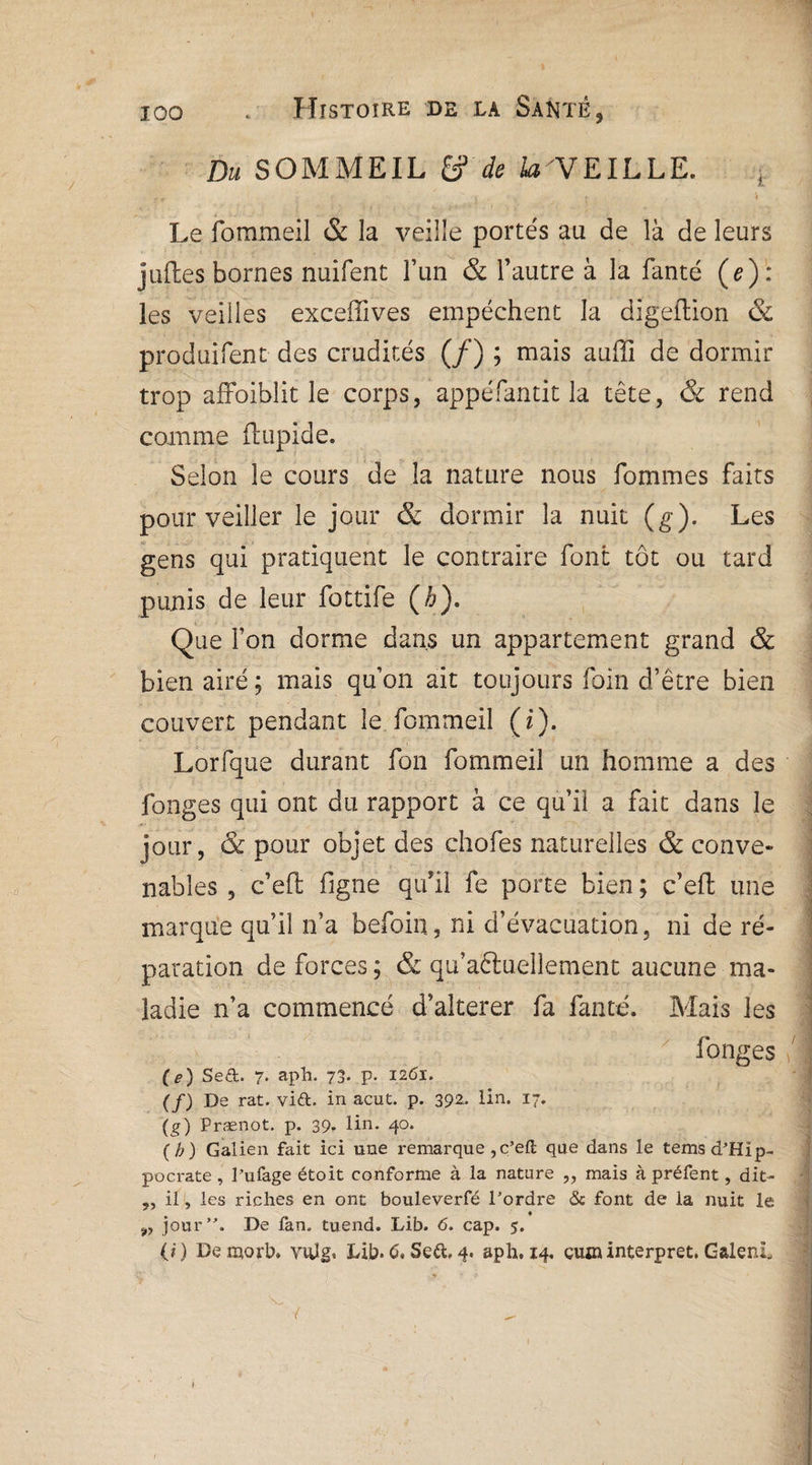 Du SOMMEIL & de la'VElLLE. Le fommeil & la veille portés au de là de leurs jufles bornes nuifent l’un & l’autre à la fanté (e): les veilles exceffives empêchent la digeftion & produifent des crudités (/) ; mais auffi de dormir trop affoiblit le corps, appéfantit la tête, & rend comme ftupide. Selon le cours de la nature nous fommes faits pour veiller le jour & dormir la nuit (g). Les gens qui pratiquent le contraire font tôt ou tard punis de leur fottife (h). Que Ton dorme dans un appartement grand & bien airé; mais quon ait toujours foin d’être bien couvert pendant le fommeil (£). Lorfque durant fon fommeil un homme a des fonges qui ont du rapport à ce qui! a fait dans le jour, & pour objet des chofes naturelles & conve¬ nables , c’eft ligne qu’il fe porte bien ; c’eft une marque qu’il n’a befoin, ni d’évacuation, ni de ré¬ paration de forces ; & qu’aêiuellement aucune ma¬ ladie n’a commencé d’alterer fa fanté. Mais les longes O) Se&. 7. aph. 73. p. 1261. (/) De rat. vift. in acut. p. 392. lin. 17. (g) Prænot. p. 39, lin. 40. (b) Galien fait ici une remarque,c’eft que dans le tems d’Hip¬ pocrate , l’ufage étoit conforme à la nature „ mais à préfent, dit- ,, il , les riches en ont bouleverfé l’ordre & font de la nuit le „ jour”. De fan. tuend. Lib. 6. cap. 5. (i ) De morb# vnîgi Lib* C« Se&. 4. aph. 14, çujninterpret, Galeni, t