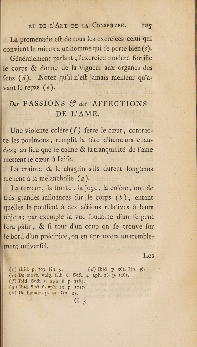 La promenade cft de tous les exercices celui qui convient le mieux à un homme qui fe porte bien(c). Généralement parlant, l’exercice modéré fortifie le corps & donne de la vigueur aux organes des fens ( d). Notez qu’il n’eft jamais meilleur qu’a¬ vant le repas (e). Des PASSIONS & des AFFECTIONS DE L’AME. Une violente colère^) ferre le cœur, contrac¬ te les poulmons, remplit la tête d’humeurs chau¬ des ; au lieu que le calme & la tranquillité de l’ame mettent le cœur à l’aife. La crainte & le chagrin s’ils durent longtems mènent à la mélaricholie (g). La terreur, la honte , la joye, la colère, ont de très grandes influences fur le corps (/;), entant quelles le pouffent à des aftions relatives à leurs objets; par exemple la vue foudaine d’un ferpent fera pâlir, & fl tout d'un coup on fe trouve fur le bord d’un précipice, on en éprouvera un tremble- ment univerfel. Les (c) Ibid. p. 363. lin. ( d) Ibid. p. 362. lin. 46. (e-) De morb. vulg. Lib. 6. Se£l. 4. aph. 28. p. 1181. (/) Ibid. Se&. 5. aph. 8. p. 1184. (g) Ibid. Seft. 6. aph. 23. p. 1257. (b) De-humor. p. 49. lin. 35. i g 5