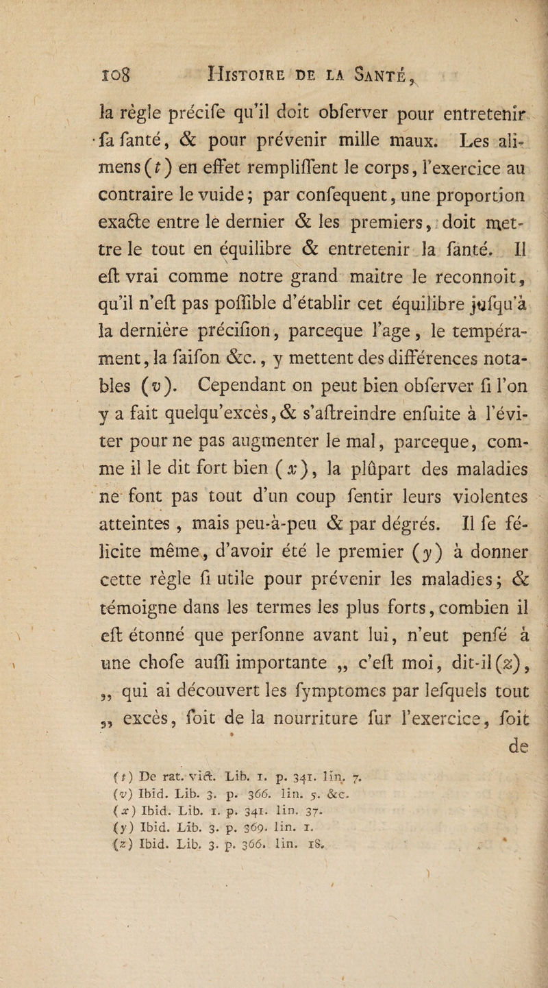 îa règle précife qu’il doit obferver pour entretenir •fafanté, & pour prévenir mille maux. Les ali» mens(?) en effet rempliflent le corps, l’exercice au contraire le vuide; par confequent, une proportion exaéte entre le dernier & les premiers, doit met¬ tre le tout en équilibre & entretenir la fanté. II eft vrai comme notre grand maitre le reconnoit, qu’il n’eft pas poffible d’établir cet équilibre jufqifâ îa dernière précifion, parceque î’age , le tempéra¬ ment , la faifon &c., y mettent des différences nota¬ bles (v). Cependant on peut bien obferver fi l’on y a fait quelqu*excès, & s’affreindre enfuite à l’évi¬ ter pour ne pas augmenter le mal, parceque, com¬ me il le dit fort bien ( x} , la plupart des maladies ne font pas tout d’un coup fentir leurs violentes atteintes , mais peu-à-peu & par dégrés. Il fe fé¬ licite même, d’avoir été le premier (y) à donner cette règle fi utile pour prévenir les maladies; & témoigne dans les termes les plus forts, combien il eft étonné que perfonne avant lui, n’eut penfé à une chofe aufli importante „ c’eft moi, dit-il(2;), 3, qui ai découvert les fymptomes par lefquels tout excès, foit de la nourriture fur l’exercice, foit de {x) Ibid. Lib. 1. p. 341* lin. 37- (y) Ibid. Lib. 3* p* 369* lin. 1. (z) Ibid. Lib. 3. p. 366. lin. iS„ 99