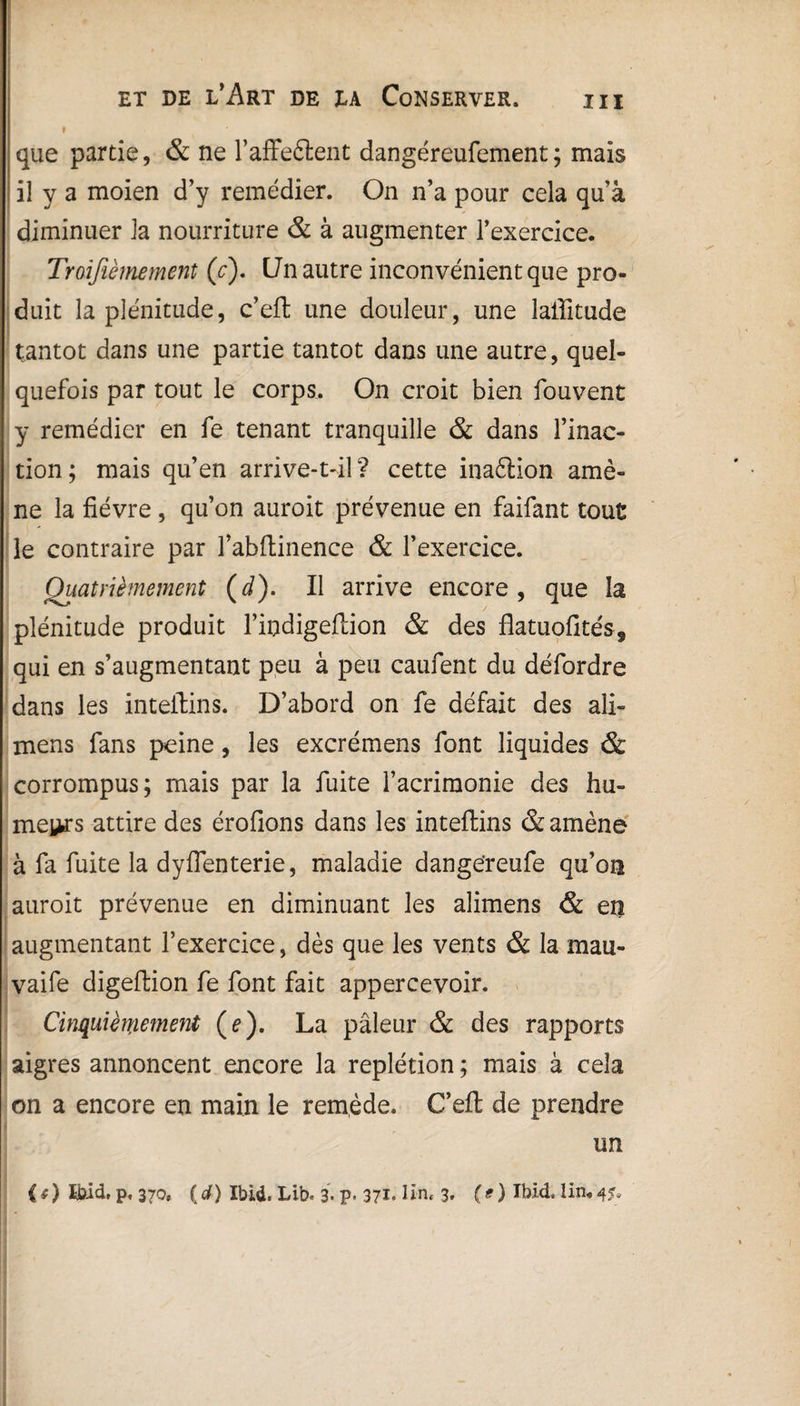 et de l’Art de la Conserver. m que partie, & ne l’affe&ent dangéreufement; mais il y a moien d’y remédier. On n’a pour cela qu’à diminuer la nourriture & à augmenter l’exercice. Traifièmement (c). L7n autre inconvénient que pro¬ duit la plénitude, c’eft une douleur, une laffitude tantôt dans une partie tantôt dans une autre, quel¬ quefois par tout le corps. On croit bien fouvent y remédier en fe tenant tranquille & dans l’inac¬ tion; mais qu’en arrive-t-il? cette inaétion amè¬ ne la fièvre , qu’on auroit prévenue en faifant tout le contraire par l’abftinence & l’exercice. jQuatrièmement (J). Il arrive encore, que la plénitude produit l’indigeftion & des flatuofités, qui en s’augmentant peu à peu caufent du défordre dans les inteftins. D’abord on fe défait des ali- mens fans peine, les excrémens font liquides & corrompus; mais par la fuite l’acrimonie des hu¬ meurs attire des érofions dans les inteftins & amène à fa fuite la dyflenterie, maladie dangereufe qu’on auroit prévenue en diminuant les alimens & et! augmentant l’exercice, dès que les vents & la mau- vaife digeftion fe font fait appercevoir. Cinquièmement (e). La pâleur & des rapports aigres annoncent encore la replétion ; mais à cela on a encore en main le remède. C’eft; de prendre un