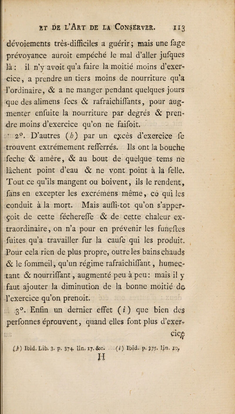 dévoiements très-difficiles a guérir ; mais une fage prévoyance auroit empêche le mal d’aller jufques là : il n’y avoit qu’a faire la moitié moins d’exei> cice, a prendre un tiers moins de nourriture qu’a l’ordinaire, & a ne manger pendant quelques jours que des alimens fecs & rafraichiflants, pour aug¬ menter enfuite la nourriture par degrés & pren¬ dre moins d’exercice qu’on ne faifoit. * 20. D’autres (/;) par un e^cès d’exercice fe trouvent extrêmement reflerrés. Ils ont la bouche feche & amère, & au bout de quelque tems ne lâchent point d’eau & ne vont point à la Celle* Tout ce qu’ils mangent ou boivent, ils le rendent, fans en excepter les excrémens même, ce qui les conduit à la mort. Mais auffi-tot qu’on s’apper- çoit de cette féchereffe & de cette chaleur ex¬ traordinaire, on n’a pour en prévenir les funeftes fuites qu’a travailler fur la caufe qui les produit. Pour cela rien de plus propre, outre les bains chauds & le fommeil, qu’un régime rafraichiflant, humec¬ tant & nourriflant, augmenté peu à peu : mais il y faut ajouter la diminution de la bonne moitié do l’exercice qu’on prenoit. 30. Enfin un dernier effet ( i ) que bien des perfonnes éprouvent, quand elles font plus d’exer- cic#ç (J?) Ibid. Lib. 3* p. 374* lin, 17, &c. (;) Ibid. p. 375. fin. ïty H