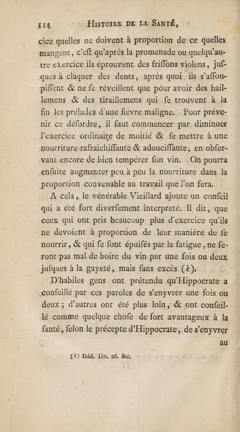cice quelles ne doivent à proportion de ce quelles mangent, c’efl qu’après la promenade ou quelqu’au- tre exercice ils éprouvent des friffons violens, juf- ques à claquer des dents, après quoi ils s’aflou- piffent & ne fe réveillent que pour avoir des bail- lemens & des tiraillemens qui fe trouvent à la fin les préludes d’une fièvre maligne. Four préve¬ nir ce défordre, il faut commencer par diminuer l’exercice ordinaire de moitié & fe mettre à une nourriture rafraichiflante & adouciffante, en obfer- vant encore de bien tempérer fon vin. On pourra enfuite augmenter peu à peu la nourriture dans la proportion convenable au travail que Ton fera. A cela, le vénérable Vieillard ajoute un confeil qui a été fort diverfement interprété. Il dit, que ceux qui ont pris beaucoup plus d’exercice qu’ils ne dévoient à proportion de leur manière de fe nourrir, & qui fe font épuifés par la fatigue, ne fe¬ ront pas mal de boire du vin pur une fois ou deux jufques à la gayeté, mais fans excès (k). D’habiles gens ont prétendu qu’Hippocrate a confeillé par ces paroles de s’enyvrer une fois ou deux; d’autres ont été plus loin, & ont confeil¬ lé comme quelque chofe de fort avantageux à la fanté, félon le précepte d’Hippocrate, de s’enyvrer au (&) Ibid. Un, 26. &c»