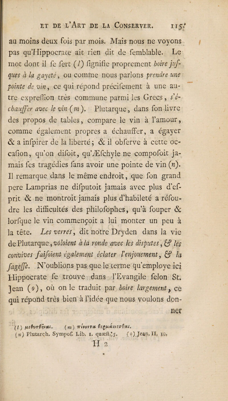 au moins deux fois par mois. Mais nous ne voyons pas qu’Hippocrace aie rien dit de femblabîe. Le mot dont il fe fert (/) fignifie proprement boire juf- ques ci la gayeîé, ou comme nous parlons prendre une pointe de vin, ce qui répond précifement à une au¬ tre expreffion très commune parmi les Grecs, s'é¬ chauffer avec le vin (m). Plutarque , dans fon livre des propos de tables, compare le vin à l’amour, comme également propres a échauffer, a égayer & a infpirer de la liberté ; & il obferve à cette oc- cafion, qu’on difoit, qu’Æfchyle ne compofoit ja¬ mais fes tragédies fans avoir une pointe de vin (ri). Il remarque dans le même endroit, que fon grand pere Lamprias ne difputoit jamais avec plus d’ef- prit & ne montroit jamais plus d’habileté a réfou¬ dre les difficultés des philofophes, qu’à fouper & lorfque le vin commençoit a lui monter un peu à la tête. Les verres, dit notre Dryden dans la vie de Plutarque, volaient à la ronde avec les disputes, les convives faifoient également éclater T enjouement, &? ta fagejjè. N’oublions pas que le terme qu’employe ici Hippocrate fe trouve dans l’Evangile félon St. jean (0), où on le traduit par boire largement9 ce qui répond très bien à l’idée que nous voulons don¬ ner (l) fjLtQvo-ôyvctt. ( m) ttuovtcc OeçfActtvsrôc&l. (n) Plutarch. Sympof. Lib, i. quæifc.’j. (o) Jean, II, iç. H 2
