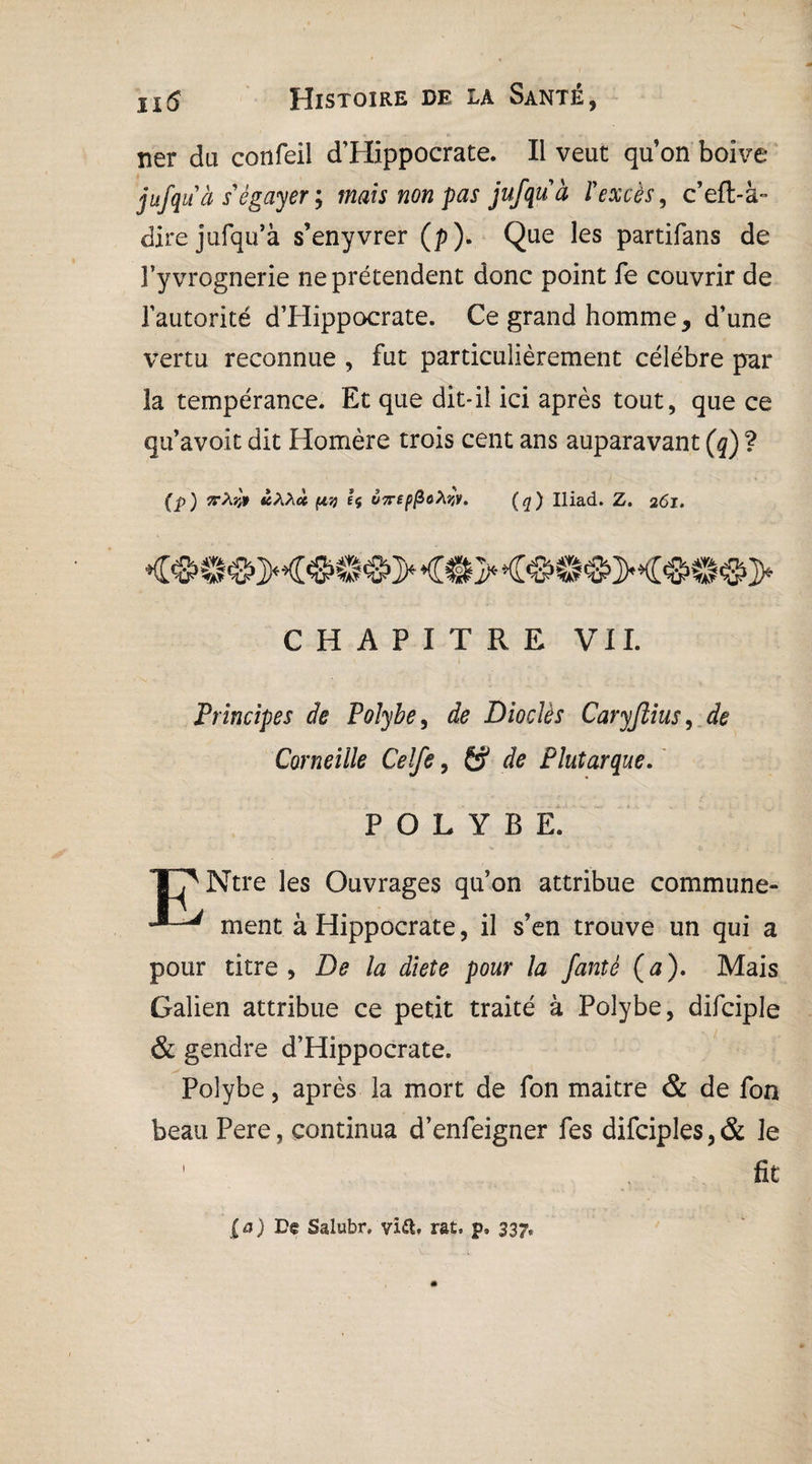 ner du confeil d’Hippocrate. Il veut qu’on boive jufquà s égayer ; mais non pas jufquà P excès, c’eft-à~ direjufqu’à s’enyvrer (p). Que les partifans de î’yvrognerie ne prétendent donc point fe couvrir de l’autorité d’Hippocrate. Ce grand homme, d’une vertu reconnue , fut particulièrement célébré par la tempérance. Et que dit*il ici après tout, que ce qu’avoit dit Homère trois cent ans auparavant (q) ? (p) Tv'Mfl àXXa (i7) 1$ Ù7rep(Zofajy. (q) Iliad. Z. 261. ♦£#©<&M#©#> <©> <<&©'©M<&©©> CHAPITRE VII. Principes de Poîybe, de Dioclès Caryjlius, & Corneille Celfe, 6? de Plutarque. P O L Y B E. TT'Ntre les Ouvrages qu’on attribue commune- ment à Hippocrate, il s’en trouve un qui a pour titre, D? la diete pour la fantè (a). Mais Galien attribue ce petit traité à Polybe, difciple & gendre d’Hippocrate. Polybe, après la mort de fon maitre & de fon beau Pere, continua d’enfeigner fes difciples,& le ' fit [a) De Salubr.'vift* rat. p, 33?.