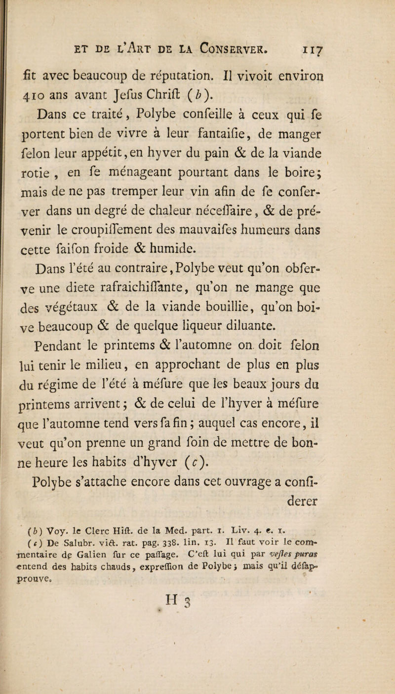 fit avec beaucoup de réputation. Il vivoit environ 410 ans avant Jefus ChrUl (Z?). Dans ce traité, Polybe confeille à ceux qui fe portent bien de vivre à leur fantaifie, de manger félon leur appétit,en hyver du pain & de la viande rôtie , en fe ménageant pourtant dans le boire; mais de ne pas tremper leur vin afin de fe confer- ver dans un degré de chaleur nécelfaire, & de pré¬ venir le croupifiement des mauvaifes humeurs dans cette faifon froide & humide. Dans l’été au contraire,Polybe veut qu’on obfer- ve une diete rafraichiflante, qu’on ne mange que des végétaux & de la viande bouillie, qu’on boi¬ ve beaucoup & de quelque liqueur diluante. Pendant le printems & l’automne on. doit félon lui tenir le milieu, en approchant de plus en plus du régime de l’été à méfure que les beaux jours du printems arrivent ; & de celui de l’hyver à méfure que l’automne tend vers fa fin; auquel cas encore, il veut qu’on prenne un grand foin de mettre de bon¬ ne heure les habits d'hyver (c). Polybe s’attache encore dans cet ouvrage a confi- derer (b) Voy. le Clerc HifL de la Med. part. 1. Liv. 4. e. 1. (c) De Salubr. via. rat. pag. 338. lin. 13. Il faut voir le com¬ mentaire de Galien fur ce paffage. C’efl: lui qui par vejîes puras entend des habits chauds, expreflion de Polybe3 mais qu’il délap- prouve» h 3 I
