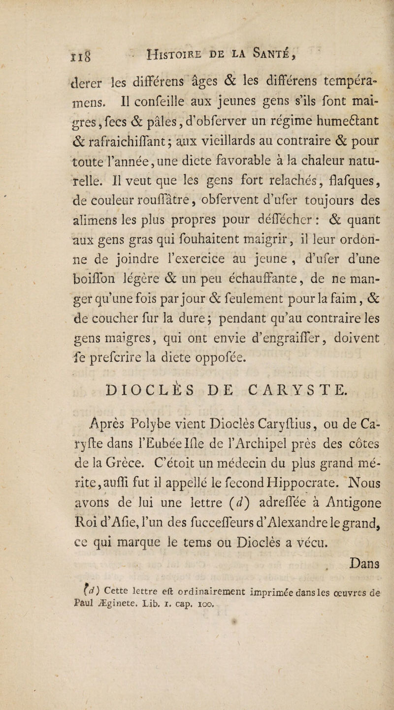 tîerer les différons âges & les différens tempéra- mens. Il confeille aux jeunes gens s’ils font mai¬ gres, fecs & pâles,d’obferver un régime humeftant & rafraichiffant ; aux vieillards au contraire & pour toute l’année,une dicte favorable à la chaleur natu¬ relle. Il veut que les gens fort relâchés, flafques, de couleur rouffâtre, obfervent d’ufer toujours des alimens les plus propres pour déffécher : & quant aux gens gras qui fouhaitent maigrir, il leur ordon¬ ne de joindre l’exercice au jeune , d’ufer d’une boiffon légère & un peu échauffante, de ne man¬ ger qu’une fois par jour & feulement pour la faim, & de coucher fur la dure ; pendant qu’au contraire les gens maigres, qui ont envie d’engraiffer, doivent fe prefcrire la diete oppofée. DIOCLÈS DE C A R Y S T E. Après Polybe vient Dioclès Caryftius, ou de Ca- Pyfte dans l’Eubéelfle de l’Archipel près des côtes de la Grèce. C’étoit un médecin du plus grand mé¬ rite, aufli fut il appellé le fécond Hippocrate. Nous avons de lui une lettre (d) adreffée à Antigone Roi d’AfieJ’un des fucceffeurs d’Alexandre le grand, ce qui marque le tems ou Dioclès a vécu. Dans (d) Cette lettre eft ordinairement imprimée dans les œuvres de