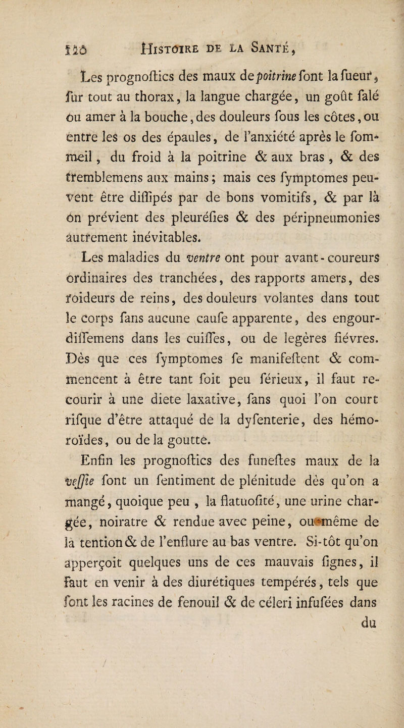 Les prognoflics des maux de poitrine font lafueuf , fur tout au thorax, la langue chargée, un goût falé ôu amer à la bouche, des douleurs fous les côtes, ou entre les os des épaules, de l’anxiété après le fom- meil 5 du froid à la poitrine & aux bras , & des tremblemens aux mains ; mais ces fymptomes peu¬ vent être diflipés par de bons vomitifs, & par là on prévient des pleuréfies & des péripneumonies autrement inévitables. Les maladies du ventre ont pour avant - coureurs ordinaires des tranchées, des rapports amers, des foideurs de reins, des douleurs volantes dans tout le corps fans aucune caufe apparente, des engour- diffemens dans les euifles, ou de légères fièvres. Dès que ces fymptomes fe manifeflent & com¬ mencent à être tant foit peu férieux, il faut re¬ courir à une diete laxative, fans quoi l’on court rifque d’être attaqué de la dyfenterie, des hémo- roïdes, ou de la goutte. Enfin les prognoflics des funefles maux de la vej)ie font un fentiment de plénitude dès qu’on a mangé, quoique peu , la flatuoflté, une urine char¬ gée, noirâtre & rendue avec peine, ou-même de la tendon & de l’enflure au bas ventre. Si-tôt qu’on apperçoit quelques uns de ces mauvais Agnes, il faut en venir à des diurétiques tempérés, tels que font les racines de fenouil & de céleri infufées dans du
