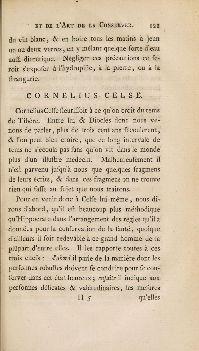 du vin blanc, & en boire tous les matins à jeun un ou deux verres, en y mêlant quelque forte d’eau auffi diurétique. Négliger ces précautions ce fe- roit s’expofer à l’hydropifie, à la pierre, ou à la ftrangurie. O R N E L I U S C E L S E. Cornélius Celfe fleurifloit à ce qu’on croit du tems de Tibère. Entre lui & Dioclès dont nous ve¬ nons de parler, plus de trois cent ans fécoulerent, & l’on peut bien croire, que ce long intervale de tems ne s’écoula pas fans qu’on vit dans le monde plus d’un illuftre médecin. Malheureufement il n’eft parvenu jufqu’à nous que quelques fragmens de leurs écrits, & dans ces fragmens on ne trouve rien qui faffe au fujet que nous traitons. Pour en venir donc à Celfe lui même , nous di¬ rons d’abord, qu’il eft beaucoup plus méthodique qu’Hippocrate dans l’arrangement des règles qu’il a données pour la confervation de la fanté, quoique d’ailleurs il foit redevable à ce grand homme de la plûpart d’entre elles. Il les rapporte toutes à ces trois chefs : d'abord il parle de la manière dont les perfonnes robuftes doivent fe conduire pour fe con- ferver dans cet état heureux ; enfuit e il indique aux perfonnes délicates & valétudinaires, les méfures H 5 qu’elles