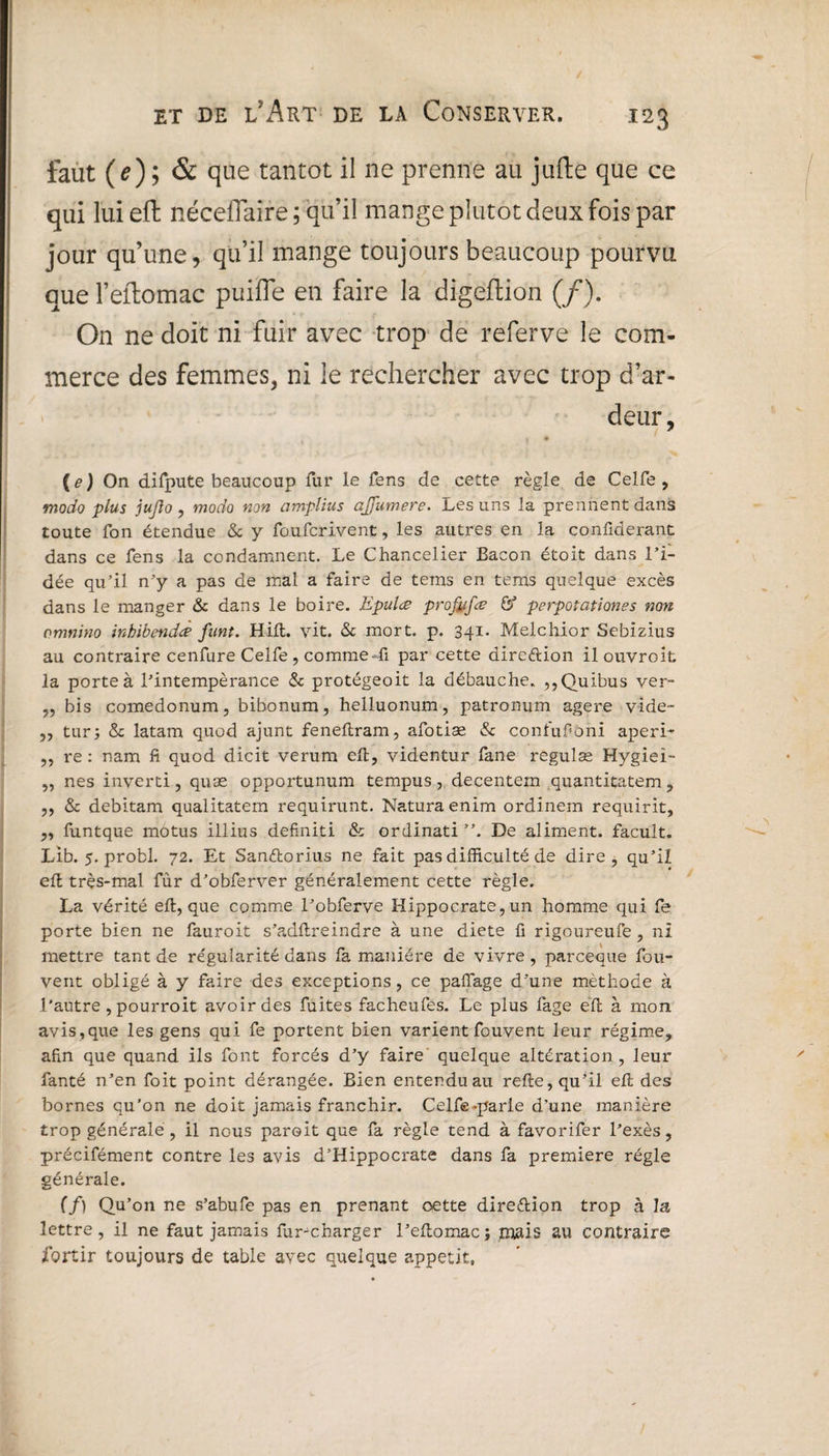 m faut (e) ; & que tantôt il ne prenne au jufte que ce qui lui eft néceflaire ; qu’il mange plutôt deux fois par jour qu’une, qu’il mange toujours beaucoup pourvu que l’eftomac puiile en faire la digeftion (/). On ne doit ni fuir avec trop de referve le com¬ merce des femmes, ni le rechercher avec trop d’ar¬ deur, (tf) On difpute beaucoup fur le fens de cette règle de Celfe, modo plus jujlo , modo non amplius ajjiimere. Les uns la prennent dans toute fon étendue & y fo.ufcri.vent, les autres en la confiderant dans ce fens la condamnent. Le Chancelier Bacon étoit dans l’i¬ dée qu’il n’y a pas de mal a faire de tems en tems quelque excès dans le manger & dans le boire. Epulœ profitfœ & perpotationes non omnino inhibendà funt. Hift. vit. & mort. p. 341. Melchior Sebizius au contraire cenfure Celfe , comme41 par cette dire&ion il ouvroit la porte à l’intempérance & protégeoit la débauche. ,,Quibus ver- ,, bis comedonum, bibonum, helluonum, patronum agere vide- ,, tur; & latam quod ajunt feneftram, afotiæ & confufioni aperi- ,, re : nam fi quod dicit verum eft, videntur fane régulas Mygiei- „ nés inverti, quæ opportunum tempus, decentem quantitatem, ,, & debitam qualitatem requirunt. Naturaenim ordinem requirit, „ funtque motus illius definiti & ordinati ”. De aliment, facult. Lib. 5. probl. 72. Et Sanélorius ne fait pas difficulté de dire, qu’il eft très-mal fur d’obferver généralement cette règle. La vérité eft, que comme l’obferve Hippocrate, un homme qui fe porte bien ne fauroit s’adftreindre à une diete fi rigoureufe, ni mettre tant de régularité dans fa manière de vivre, parceque feu- vent obligé à y faire des exceptions, ce pafîage d’une méthode à l'autre , pourroit avoir des fuites facheufes. Le plus fage eft à mon avis,que les gens qui fe portent bien varient fouvent leur régime, afin que quand ils font forcés d’y faire quelque altération , leur fanté n’en foit point dérangée. Bien entendu au refte, qu’il eft des bornes qu’on ne doit jamais franchir. Celfe-parie d’une manière trop générale , il nous paroit que fa règle tend à favorifer l’exès, précifément contre les avis d’Hippocrate dans fa première régie générale. (f) Qu’on ne s’abufe pas en prenant œtte dire&ion trop à la lettre, il ne faut jamais fur-charger l’eftomac; mais au contraire jfortir toujours de table avec quelque appétit,