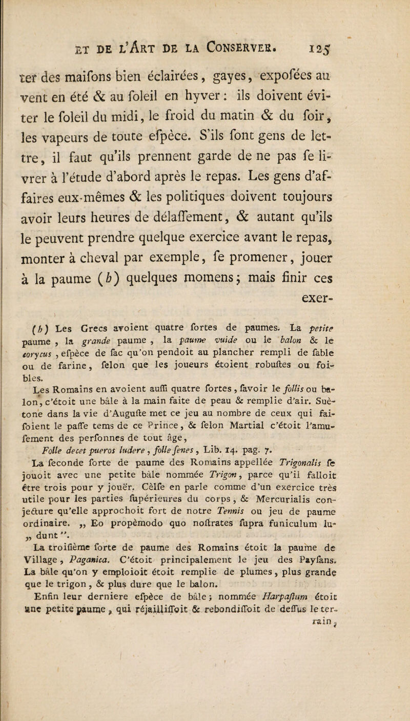 ter des maifons bien éclairées, gayes, expofées au vent en été & au foleil en hyver : ils doivent évi¬ ter le foleil du midi, le froid du matin & du foir, les vapeurs de toute efpèce. S'ils font gens de let¬ tre , il faut qu’ils prennent garde de ne pas fe li¬ vrer à l’étude d’abord après le repas. Les gens d’af¬ faires eux-mêmes & les politiques doivent toujours avoir leurs heures de délaffement, & autant qu’ils le peuvent prendre quelque exercice avant le repas, monter à cheval par exemple, fe promener, jouer à la paume ( b) quelques momens; mais finir ces exer- > f (b) Les Grecs avoient quatre fortes de paumes. La petite paume , la grande paume , la paume vuide ou le balon & le tory eus , efpèce de fac qu’on pendoit au plancher rempli de fable ou de farine, félon que les joueurs étoient robufles ou foi- blés. Les Romains en avoient auffi quatre fortes , favoir le follis ou ba~ Ion’, c’étoit une bâle à la main faite de peau & remplie d’air. Sué¬ tone dans la vie d’Augufte met ce jeu au nombre de ceux qui fai- foient le paiïe tems de ce Prince, & félon Martial c’étoit l’amu- fement des perfonnes de tout âge, Folle decet pueras ludere , folle fenes , Lib. 14. pag. 7. La fécondé forte de paume des Romains appellée Trigonalis fe jouoit avec une petite bàle nommée Trigon, parce qu’il falloit être trois pour y jouer. Cèlfe en parle comme d’un exercice très utile pour les parties fupérieures du corps , & Mercurialis con¬ jecture qu’elle approchoit fort de notre Tennis ou jeu de paume ordinaire. „ Eo propèmodo quo noftrates fupra funiculum lu- „ dunt’\ La troifième forte de paume des Romains étoit la paume de Village, Paganiea. C’étoit principalement le jeu des Payfans. La bâle qu’on y emploioit étoit remplie de plumes, plus grande que le trigon, & plus dure que le balon. Enfin leur derniere efpèce de bâle j nommée Harpajlum étoit une petite paume ? qui réjaiüifloit & rebondiiïoit de deiïus le ter¬ rain ?