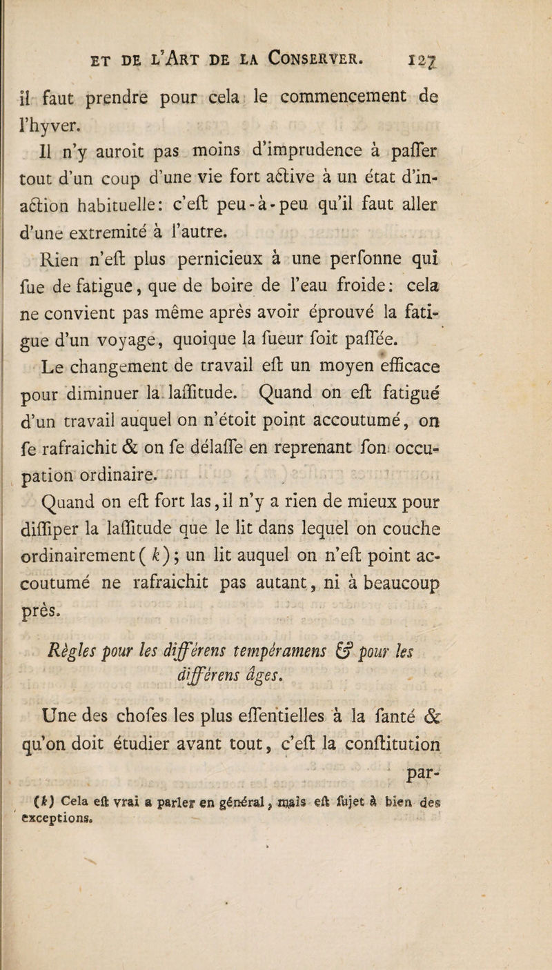il faut prendre pour cela le commencement de Fhyver. Il n’y auroit pas moins d’imprudence à paffer tout d’un coup d’une vie fort aétive à un état d’in- aélion habituelle: c’eft peu-à-peu qu’il faut aller d’une extrémité à l’autre. Rien n’eft plus pernicieux à une perfonne qui fue de fatigue, que de boire de l’eau froide: cela ne convient pas même après avoir éprouvé la fati¬ gue d’un voyage, quoique la fueur foit paffiée. ■ Le changement de travail eft un moyen efficace pour diminuer la laffitude. Quand on eft fatigué d’un travail auquel on n’étoit point accoutumé, on fe rafraichit & on fe délaffe en reprenant fon occu¬ pation ordinaire. Quand on eft fort las, il n’y a rien de mieux pour diffiper la laffitude que le lit dans lequel on couche ordinairement( k); un lit auquel on n’eft point ac¬ coutumé ne rafraichit pas autant, ni à beaucoup près. Règles pour les âïffèrens tempéramens pour les àifférens âges. Une des chofes les plus efïeritielles à la fanté & qu’on doit étudier avant tout, c’eft la conftitution par- W Cela eft vrai a parler en général, niais eft fujet k bien des exceptions.