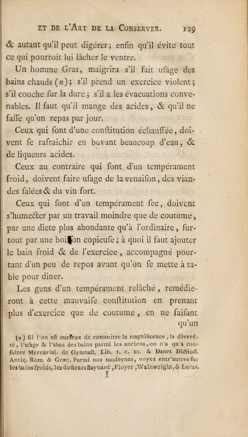 & autant qu’il peut: digérer; enfin qu’il évite tout ce qui pourroit lui lâcher le ventre. Un homme Gras, maigrira s’il fait ufage des bains chauds (n) ; s’il prend un exercice violent; s’il couche fur la dure.; s'il a les évacuations conve¬ nables. Il faut qu’il mange des acides, & qu’il ne fafie qu’un repas par jour. Ceux qui font d’une conftitution échauffée, doi¬ vent fe rafraîchir en buvant beaucoup d’eau, & de liqueurs acides. Ceux au contraire qui font, d’un tempérament froid, doivent faire ufage de la venaifon, des vian¬ des falées & du vin fort. Ceux qui font d’un tempérament fec, doivent s’humefter par un travail moindre que de coutume, par une diete plus abondante qu’à l’ordinaire, fur- tout par une boijon copieufe ; à quoi il faut ajouter le bain froid & de l’exercice , accompagné pour¬ tant d’un peu de repos avant qu’on fe mette à ta¬ ble pour diner. Les gens d’un tempérament relâché, remédie¬ ront à cette mauvaife conftitution en prenant plus d’exercice que de coutume , en ne faifant qu’un (« ) Si l’on eft curîeux de connoitrela magnificence , la diverfi- té, Tufage & l’abus des bains parmi les anciens, on n’a qu’a corn fulter Mercurial. de Gymnaft. Lib. i. c. io. <$c Danet DiftioiL Antiq. Rom. & Græc. Parmi nos modernes, voyez entr’autres fur les bains froids, le§ dodteursBaynard a Ployer ,WainwrigUt,& Lucas» I
