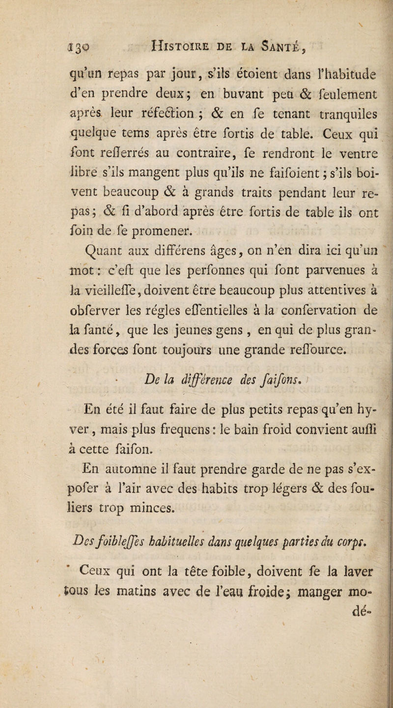qu’un repas par jour, s’ils étoient dans l’habitude d’en prendre deux; en buvant peu & feulement après leur réfe&ion ; & en fe tenant tranquiles quelque tems après être fortis de table. Ceux qui font reflerrés au contraire, fe rendront le ventre libre s’ils mangent plus qu’ils ne faifoient ; s’ils boi¬ vent beaucoup & à grands traits pendant leur re¬ pas ; & fi d’abord après être fortis de table ils ont foin de fe promener. Quant aux différens âges, on n’en dira ici qu'un mot : c’efl: que les perfonnes qui font parvenues à la vieilleffe, doivent être beaucoup plus attentives à obferver les régies eflentielles à la confervation de la fanté, que les jeunes gens , en qui de plus gran¬ des forces font toujours une grande reffource. De la différence des faifons. En été il faut faire de plus petits repas qu’en hy- ver, mais plus frequens : le bain froid convient auffi à cette faifon. En automne il faut prendre garde de ne pas s’ex- pofer à l’air avec des habits trop légers & des fou- liers trop minces. Des foibleffes habituelles dans quelques parties du corps. Ceux qui ont la têtefoible, doivent fe la laver Sous les matins avec de l’eau froide; manger mo¬ de»